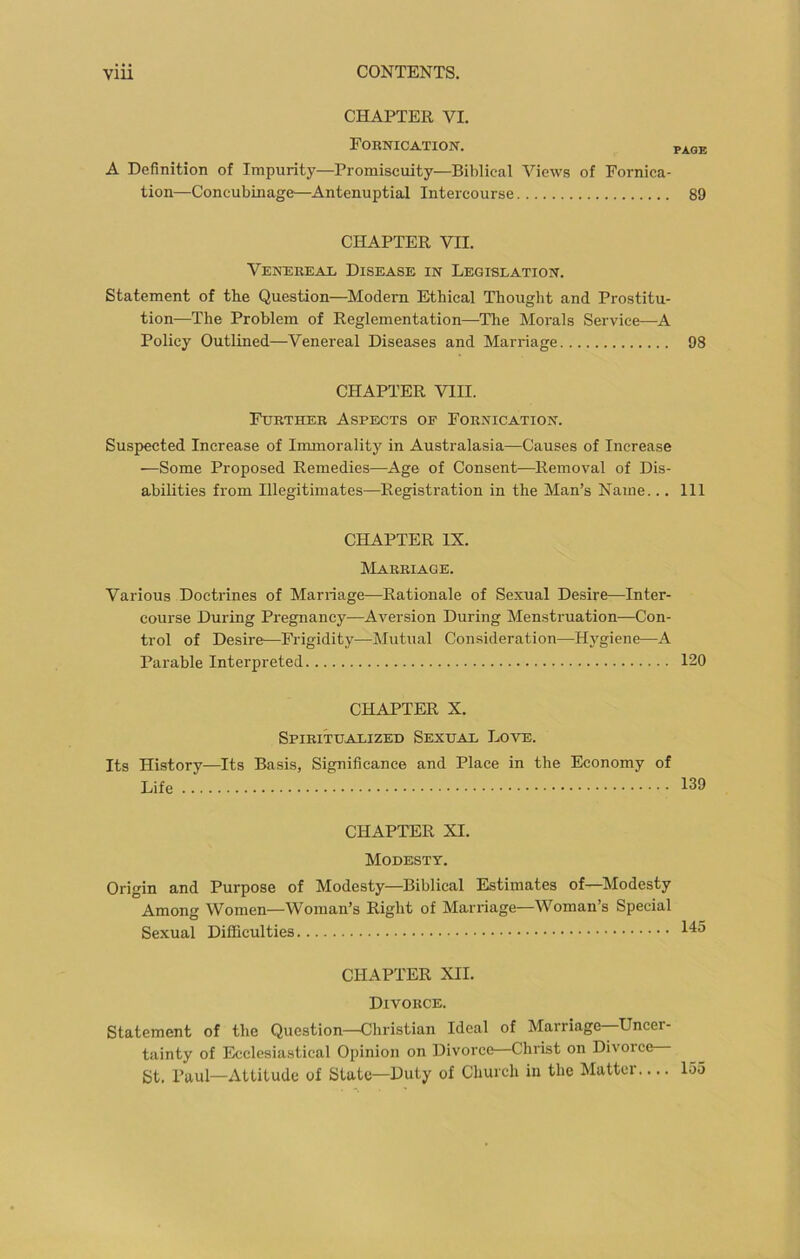 CHAPTER VI. Fornication. page A Definition of Impurity—Promiscuity—Biblical Views of Fornica- tion—Concubinage—Antenuptial Intercourse 89 CHAPTER VII. Venereal Disease in Legislation. Statement of the Question—Modern Ethical Thought and Prostitu- tion—The Problem of Reglementation—The Morals Service—A Policy Outlined—Venereal Diseases and Marriage 98 CHAPTER VIII. Further Aspects of Fornication. Suspected Increase of Immorality in Australasia—Causes of Increase —Some Proposed Remedies—Age of Consent—Removal of Dis- abilities from Illegitimates—Registration in the Man’s Name... Ill CHAPTER IX. Marriage. Various Doctrines of Marriage—Rationale of Sexual Desire—Inter- course During Pregnancy—Aversion During Menstruation—Con- trol of Desire—Frigidity—Mutual Consideration—Hygiene—A Parable Interpreted 120 CHAPTER X. Spiritualized Sexual Love. Its History—Its Basis, Significance and Place in the Economy of Life 139 CHAPTER XI. Modesty. Origin and Purpose of Modesty—Biblical Estimates of—Modesty Among Women—Woman’s Right of Marriage—Woman’s Special Sexual Difficulties CHAPTER XII. Divorce. Statement of the Question—Christian Ideal of Marriage Uncer- tainty of Ecclesiastical Opinion on Divorce—Christ on Divorce St. Paul—Attitude of State—Duty of Church in the Matter.... 135