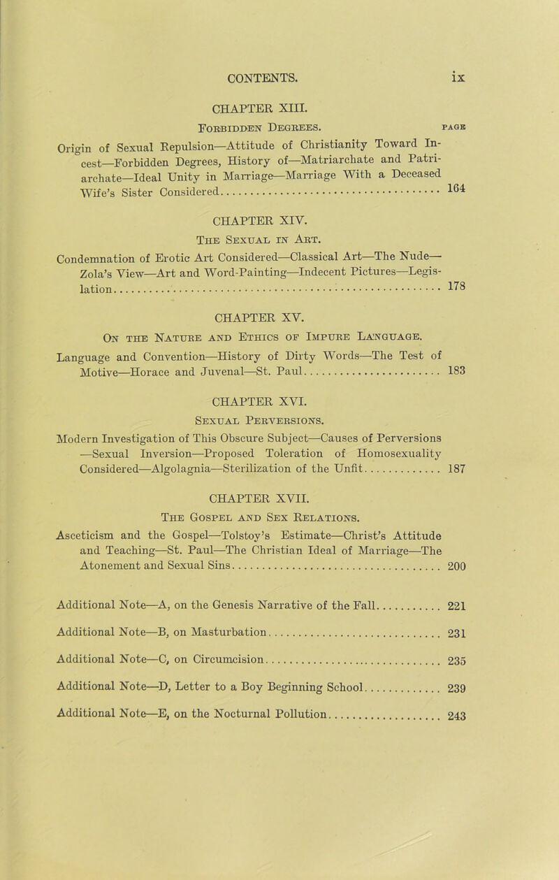 CHAPTER XIII. Forbidden Degrees. pagk Origin of Sexual Repulsion—Attitude of Christianity Toward In- vest—Forbidden Degrees, History of—Matriarchate and Patri- archate-Ideal Unity in Marriage—Marriage With a Deceased Wife’s Sister Considered CHAPTER XIV. The Sexual in Art. Condemnation of Erotic Art Considered—Classical Art—The Nude— Zola’s View—Art and Word-Painting—Indecent Pictures—Legis- lation CHAPTER XV. On the Nature and Ethics oe Impure Language. Language and Convention—History of Dirty Words—The Test of Motive—Horace and Juvenal—St. Paul 183 CHAPTER XVI. Sexual Perversions. Modern Investigation of This Obscure Subject—Causes of Perversions —Sexual Inversion—Proposed Toleration of Homosexuality Considered—Algolagnia—Sterilization of the Unfit 187 CHAPTER XVII. The Gospel and Sex Relations. Asceticism and the Gospel—Tolstoy’s Estimate—Christ’s Attitude and Teaching—St. Paul—The Christian Ideal of Marriage—The Atonement and Sexual Sins 200 Additional Note—A, on the Genesis Narrative of the Fall 221 Additional Note—B, on Masturbation 231 Additional Note—C, on Circumcision 235 Additional Note—D, Letter to a Boy Beginning School 239 Additional Note—E, on the Nocturnal Pollution 243