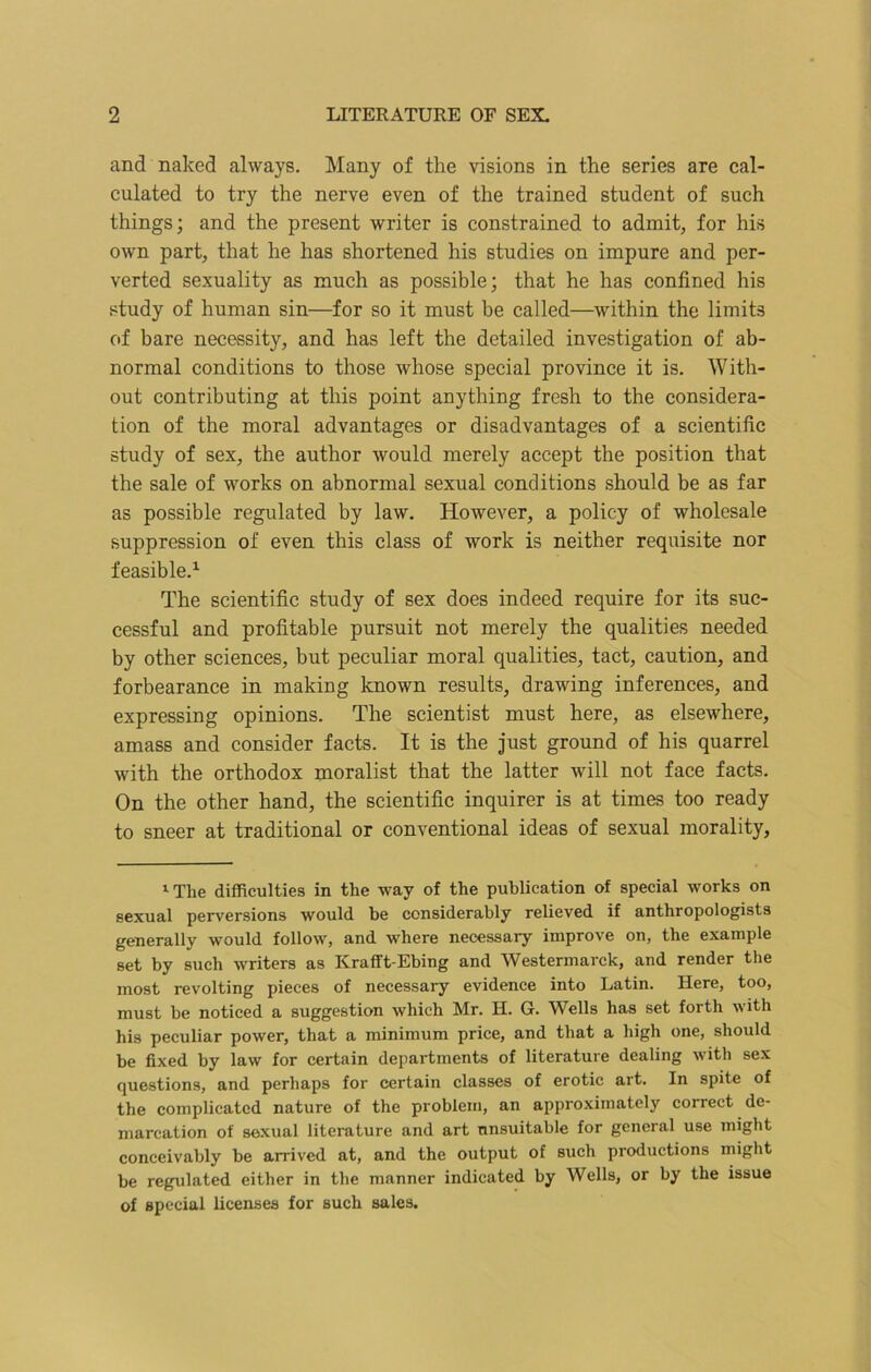 and naked always. Many of the visions in the series are cal- culated to try the nerve even of the trained student of such things; and the present writer is constrained to admit, for his own part, that he has shortened his studies on impure and per- verted sexuality as much as possible; that he has confined his study of human sin—for so it must be called—within the limits of bare necessity, and has left the detailed investigation of ab- normal conditions to those whose special province it is. With- out contributing at this point anything fresh to the considera- tion of the moral advantages or disadvantages of a scientific study of sex, the author would merely accept the position that the sale of works on abnormal sexual conditions should be as far as possible regulated by law. However, a policy of wholesale suppression of even this class of work is neither requisite nor feasible.1 The scientific study of sex does indeed require for its suc- cessful and profitable pursuit not merely the qualities needed by other sciences, but peculiar moral qualities, tact, caution, and forbearance in making known results, drawing inferences, and expressing opinions. The scientist must here, as elsewhere, amass and consider facts. It is the just ground of his quarrel with the orthodox moralist that the latter will not face facts. On the other hand, the scientific inquirer is at times too ready to sneer at traditional or conventional ideas of sexual morality, 1 The difficulties in the way of the publication of special works on sexual perversions would he considerably relieved if anthropologists generally would follow, and where necessary improve on, the example set by such writers as Krafft-Ebing and Westermarck, and render the most revolting pieces of necessary evidence into Latin. Here, too, must be noticed a suggestion which Mr. H. G. Wells has set forth with his peculiar power, that a minimum price, and that a high one, should be fixed by law for certain departments of literature dealing with sex questions, and perhaps for certain classes of erotic art. In spite of the complicated nature of the problem, an approximately correct de- marcation of sexual literature and art unsuitable for general use might conceivably be arrived at, and the output of such productions might be regulated either in the manner indicated by Wells, or by the issue of special licenses for such sales.