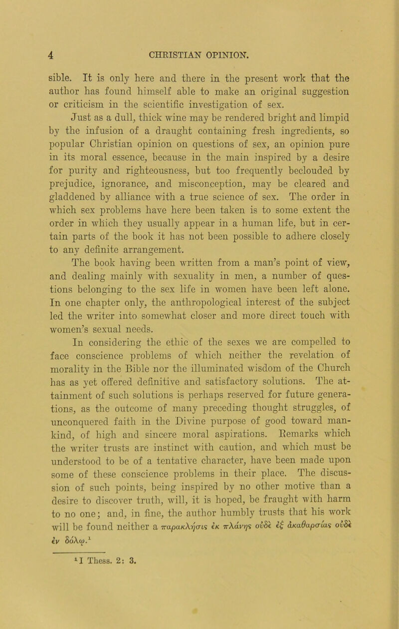 sible. It is only here and there in the present work that the author has found himself able to make an original suggestion or criticism in the scientific investigation of sex. Just as a dull, thick wine may be rendered bright and limpid by the infusion of a draught containing fresh ingredients, so popular Christian opinion on questions of sex, an opinion pure in its moral essence, because in the main inspired by a desire for purity and righteousness, but too frequently beclouded by prejudice, ignorance, and misconception, may be cleared and gladdened by alliance with a true science of sex. The order in which sex problems have here been taken is to some extent the order in which they usually appear in a human life, but in cer- tain parts of the book it has not been possible to adhere closely to any definite arrangement. The book having been written from a man’s point of view, and dealing mainly with sexuality in men, a number of ques- tions belonging to the sex life in women have been left alone. In one chapter only, the anthropological interest of the subject led the writer into somewhat closer and more direct touch with women’s sexual needs. In considering the ethic of the sexes we are compelled to face conscience problems of which neither the revelation of morality in the Bible nor the illuminated wisdom of the Church has as yet offered definitive and satisfactory solutions. The at- tainment of such solutions is perhaps reserved for future genera- tions, as the outcome of many preceding thought struggles, of unconquered faith in the Divine purpose of good toward man- kind, of high and sincere moral aspirations. Remarks which the writer trusts are instinct with caution, and which must be understood to be of a tentative character, have been made upon some of these conscience problems in their place. The discus- sion of such points, being inspired by no other motive than a desire to discover truth, will, it is hoped, be fraught with harm to no one; and, in fine, the author humbly trusts that his work will be found neither a 7ru/3UKAr;(Tis eK irXdvr]1; ov8k aKadapaiai ovSt kv 8dAa>.1 lI Thcss. 2: 3.