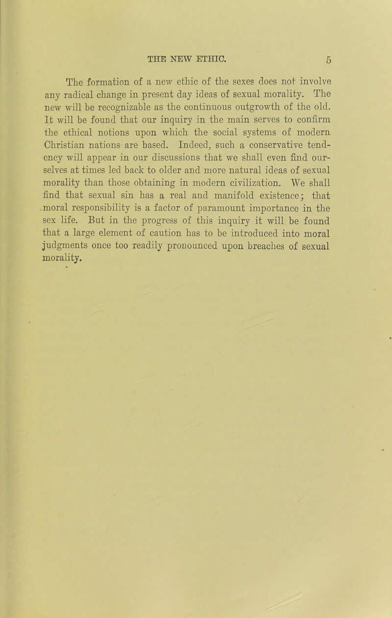 The formation of a new ethic of the sexes does not involve any radical change in present day ideas of sexual morality. The new will be recognizable as the continuous outgrowth of the old. It will be found that our inquiry in the main serves to confirm the ethical notions upon which the social systems of modern Christian nations are based. Indeed, such a conservative tend- ency will appear in our discussions that we shall even find our- selves at times led back to older and more natural ideas of sexual morality than those obtaining in modern civilization. We shall find that sexual sin has a real and manifold existence; that moral responsibility is a factor of paramount importance in the sex life. But in the progress of this inquiry it will be found that a large element of caution has to be introduced into moral judgments once too readily pronounced upon breaches of sexual morality.