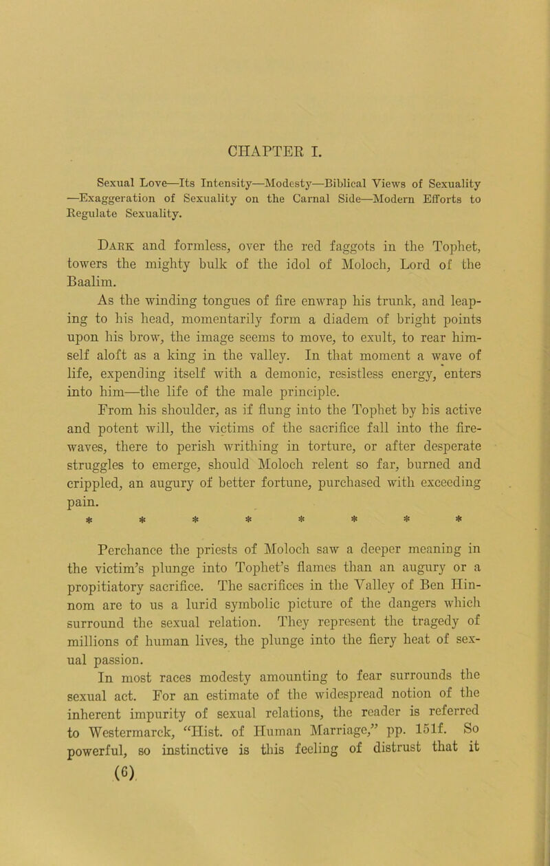 CHAPTER I. Sexual Love—Its Intensity—Modesty—Biblical Views of Sexuality —Exaggeration of Sexuality on the Carnal Side—Modern Efforts to Regulate Sexuality. Dark and formless, over the red faggots in the Tophet, towers the mighty bulk of the idol of Moloch, Lord of the Baalim. As the winding tongues of fire enwrap his trunk, and leap- ing to his head, momentarily form a diadem of bright points upon his brow, the image seems to move, to exult, to rear him- self aloft as a king in the valley. In that moment a wave of life, expending itself with a demonic, resistless energy, enters into him—the life of the male principle. From his shoulder, as if flung into the Tophet by his active and potent will, the victims of the sacrifice fall into the fire- waves, there to perish writhing in torture, or after desperate struggles to emerge, should Moloch relent so far, burned and crippled, an augury of better fortune, purchased with exceeding pain. ******** Perchance the priests of Moloch saw a deeper meaning in the victim’s plunge into Tophet’s flames than an augury or a propitiatory sacrifice. The sacrifices in the Valley of Ben Ilin- nom are to us a lurid symbolic picture of the dangers which surround the sexual relation. They represent the tragedy of millions of human lives, the plunge into the fiery heat of sex- ual passion. In most races modesty amounting to fear surrounds the sexual act. For an estimate of the widespread notion of the inherent impurity of sexual relations, the reader is referred to Westermarck, “Hist, of Human Marriage,” pp. 151f. So powerful, so instinctive is this feeling of distrust that it