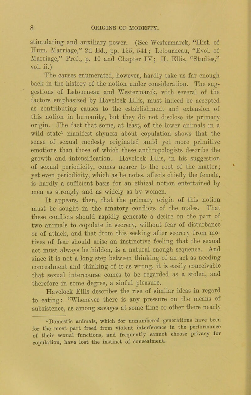 stimulating and auxiliary power. (See Westermarck, “Hist, of Hum. Marriage,” 2d Ed., pp. 155, 541; Letourneau, “Evol. of Marriage,” Pref., p. 10 and Chapter IV; H. Ellis, “Studies,” vol. ii.) The causes enumerated, however, hardly take us far enough back in the history of the notion under consideration. The sug- gestions of Letourneau and Westermarck, with several of the factors emphasized by Havelock Ellis, must indeed be accepted as contributing causes to the establishment and extension of this notion in humanity, but they do not disclose its primary origin. The fact that some, at least, of the lower animals in a wild state1 manifest shyness about copulation shows that the sense of sexual modesty originated amid yet more primitive emotions than those of which these anthropologists describe the growth and intensification. Havelock Ellis, in his suggestion of sexual periodicity, comes nearer to the root of the matter ; yet even periodicity, which as he notes, affects chiefly the female, is hardly a sufficient basis for an ethical notion entertained by men as strongly and as widely as by women. It appears, then, that the primary origin of this notion must be sought in the amatory conflicts of the males. That these conflicts should rapidly generate a desire on the part of two animals to copulate in secrecy, without fear of disturbance or of attack, and that from this seeking after secrecy from mo- tives of fear should arise an instinctive feeling that the sexual act must always be hidden, is a natural enough sequence. And since it is not a long step between thinking of an act as needing concealment and thinking of it as wrong, it is easily conceivable that sexual intercourse comes to be regarded as a stolen, and therefore in some degree, a sinful pleasure. Havelock Ellis describes the rise of similar ideas in regard to eating: “Whenever there is any pressure on the means of subsistence, as among savages at some time or other there nearly •Domestic animals, which for unnumbered generations have been for the most part freed from violent interference in the performance of their sexual functions, and frequently cannot choose privacy for copulation, have lost the instinct of concealment.
