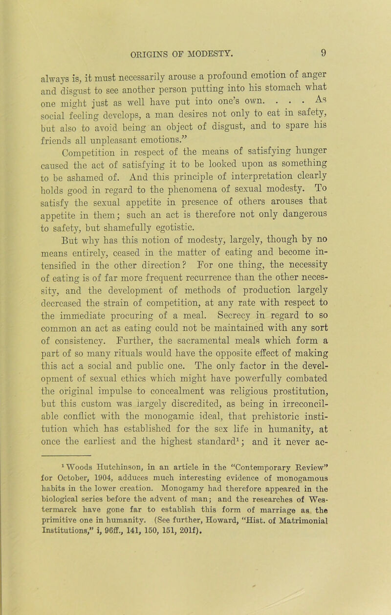 always is, it must necessarily arouse a profound emotion of anger and disgust to see another person putting into his stomach what one might just as well have put into one s own. . . . As social feeling develops, a man desires not only to eat in safety, but also to avoid being an object of disgust, and to spare his friends all unpleasant emotions.-” Competition in respect of the means of satisfying hunger caused the act of satisfying it to be looked upon as something to be ashamed of. And this principle of interpretation clearly holds good in regard to the phenomena of sexual modesty. To satisfy the sexual appetite in presence of others arouses that appetite in them; such an act is therefore not only dangerous to safety, but shamefully egotistic. But why has this notion of modesty, largely, though by no means entirely, ceased in the matter of eating and become in- tensified in the other direction? For one thing, the necessity of eating is of far more frequent recurrence than the other neces- sity, and the development of methods of production largely decreased the strain of competition, at any rate with respect to the immediate procuring of a meal. Secrecy in regard to so common an act as eating could not be maintained with any sort of consistency. Further, the sacramental meals which form a part of so many rituals would have the opposite effect of making this act a social and public one. The only factor in the devel- opment of sexual ethics which might have powerfully combated the original impulse to concealment was religious prostitution, but this custom was iargely discredited, as being in irreconcil- able conflict with the monogamic ideal, that prehistoric insti- tution which has established for the sex life in humanity, at once the earliest and the highest standard1; and it never ac- 1 Woods Hutchinson, in an article in the “Contemporary Review” for October, 1904, adduces much interesting evidence of monogamous habits in the lower creation. Monogamy had therefore appeared in the biological series before the advent of man; and the researches of Wes- termarck have gone far to establish this form of marriage as the primitive one in humanity. (See further, Howard, “Hist, of Matrimonial Institutions,” i, 9Gff., 141^ 150, 151, 201f).