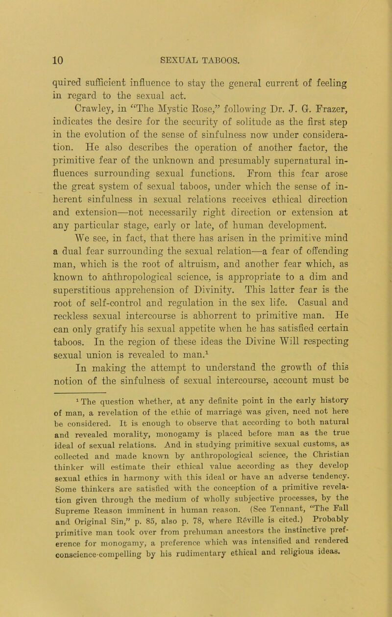 quired sufficient influence to stay the general current of feeling in regard to the sexual act. Crawley, in “The Mystic Rose/” following Dr. J. G. Frazer, indicates the desire for the security of solitude as the first step in the evolution of the sense of sinfulness now under considera- tion. He also describes the operation of another factor, the primitive fear of the unknown and presumably supernatural in- fluences surrounding sexual functions. From this fear arose the great system of sexual taboos, under which the sense of in- herent sinfulness in sexual relations receives ethical direction and extension—not necessarily right direction or extension at any particular stage, early or late, of human development. We see, in fact, that there has arisen in the primitive mind a dual fear surrounding the sexual relation—a fear of offending man, which is the root of altruism, and another fear which, as known to anthropological science, is appropriate to a dim and superstitious apprehension of Divinity. This latter fear is the root of self-control and regulation in the sex life. Casual and reckless sexual intercourse is abhorrent to primitive man. He can only gratify his sexual appetite when he has satisfied certain taboos. In the region of these ideas the Divine Will respecting sexual union is revealed to man.1 In making the attempt to understand the growth of this notion of the sinfulness of sexual intercourse, account must be 1 The question whether, at any definite point in the early history of man, a revelation of the ethic of marriage was given, need not here be considered. It is enough to observe that according to both natural and revealed morality, monogamy is placed before man as the true ideal of sexual relations. And in studying primitive sexual customs, as collected and made known by anthropological science, the Christian thinker will estimate their ethical value according as they develop sexual ethics in harmony with this ideal or have an adverse tendency. Some thinkers are satisfied with the conception of a primitive revela- tion given through the medium of wholly subjective processes, by the Supreme Reason imminent in human reason. (See Tennant, “The Fall and Original Sin,” p. 85, also p. 78, where R6ville is cited.) Probably primitive man took over from prehuman ancestors the instinctive pref- erence for monogamy, a preference which was intensified and rendered conscience-compelling by his rudimentary ethical and religious ideas.