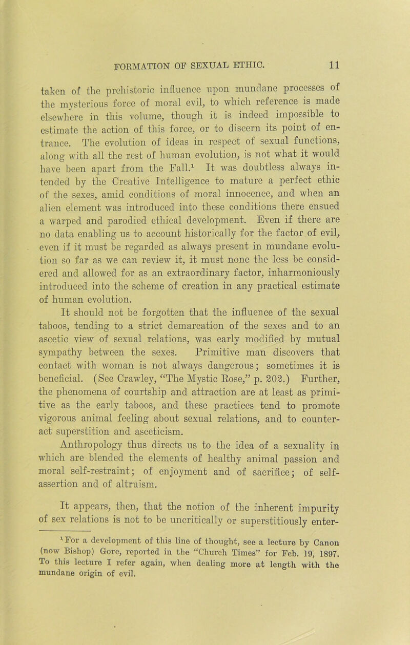 taken of the prehistoric influence upon mundane processes of the mysterious force of moral evil, to which reference is made elsewhere in this volume, though it is indeed impossible to estimate the action of this force, or to discern its point of en- trance. The evolution of ideas in respect of sexual functions, along with all the rest of human evolution, is not what it would have been apart from the Fall.1 It was doubtless always in- tended by the Creative Intelligence to mature a perfect ethic of the sexes, amid conditions of moral innocence, and when an alien element was introduced into these conditions there ensued a warped and parodied ethical development. Even if there are no data enabling us to account historically for the factor of evil, even if it must be regarded as always present in mundane evolu- tion so far as we can review it, it must none the less be consid- ered and allowed for as an extraordinary factor, inharmoniously introduced into the scheme of creation in any practical estimate of human evolution. It should not be forgotten that the influence of the sexual taboos, tending to a strict demarcation of the sexes and to an ascetic view of sexual relations, was early modified by mutual sympathy between the sexes. Primitive man discovers that contact with woman is not always dangerous; sometimes it is beneficial. (See Crawley, “The Mystic Rose,” p. 202.) Further, the phenomena of courtship and attraction are at least as primi- tive as the early taboos, and these practices tend to promote vigorous animal feeling about sexual relations, and to counter- act superstition and asceticism. Anthropology thus directs us to the idea of a sexuality in which are blended the elements of healthy animal passion and moral self-restraint; of enjoyment and of sacrifice; of self- assertion and of altruism. It appears, then, that the notion of the inherent impurity of sex relations is not to be uncritically or superstitiously enter- 1 For a development of this line of thought, see a lecture by Canon (now Bishop) Gore, reported in the “Church Times” for Feb. 19, 1897. To this lecture I refer again, when dealing more at length with the mundane origin of evil.