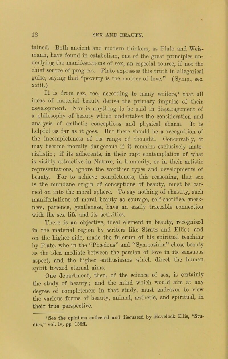 tained. Both ancient and modern thinkers, as Plato and Weis- mann, have found in catabolism, one of the great principles un- derlying the manifestations of sex, an especial source, if not the chief source of progress. Plato expresses this truth in allegorical guise, saying that “poverty is the mother of love.” (Symp., sec. xxiii.) It is from sex, too, according to many writers,1 that all ideas of material beauty derive the primary impulse of their development. Nor is anything to be said in disparagement of a philosophy of beauty which undertakes the consideration and analysis of aesthetic conceptions and physical charm. It is helpful as far as it goes. But there should be a recognition of the incompleteness of its range of thought. Conceivably, it may become morally dangerous if it remains exclusively mate- rialistic; if its adherents, in their rapt contemplation of what is visibly attractive in Nature, in humanity, or in their artistic representations, ignore the worthier types and developments of beauty. For to achieve completeness, this reasoning, that sex is the mundane origin of conceptions of beauty, must be car- ried on into the moral sphere. To say nothing of chastity, such manifestations of moral beauty as courage, self-sacrifice, meek- ness, patience, gentleness, have an easily traceable connection with the sex life and its activities. There is an objective, ideal element in beauty, recognized in the material region by writers like Stratz and Ellis; and on the higher side, made the fulcrum of his spiritual teaching by Plato, who in the “Phaedrus” and “Symposium” chose beauty as the idea mediate between the passion of love in its sensuous aspect, and the higher enthusiasms which direct the human spirit toward eternal aims. One department, then, of the science of sex, is certainly the study of beauty; and the mind which would aim at any degree of completeness in that study, must endeavor to view the various forms of beauty, animal, aesthetic, and spiritual, in their true perspective. 1 See the opinions collected and discussed by Havelock Ellis, “Stu- dies,” vol. iv, pp. 13011.