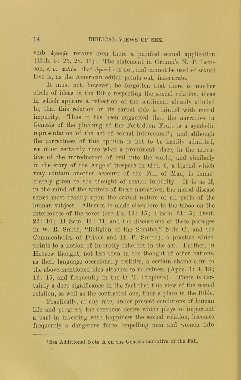 verb ayairav retains even there a purified sexual application (Eph. 5: 25, 28, 33). The statement in Grimm’s N. T. Lexi- con, s. v. that dya7rttw is not, and cannot be used of sexual love is, as the American editor points out, inaccurate. It must not, however, be forgotten that there is another circle of ideas in the Bible respecting the sexual relation, ideas in which appears a reflection of the sentiment already alluded to, that this relation on its carnal side is tainted with moral impurity. Thus it has been suggested that the narrative in Genesis of the plucking of the Forbidden Fruit is a symbolic representation of the act of sexual intercourse1; and although the correctness of this opinion is not to be hastily admitted, we must certainly note what a prominent place, in the narra- tive of the introduction of evil into the world, and similarly in the story of the Angels’ trespass in Gen. 6, a legend which may contain another account of the Fall of Man, is imme- diately given to the thought of sexual impurity. It is as if, in the mind of the writers of these narratives, the moral disease seizes most readily upon the sexual nature of all parts of the human subject. Allusion is made elsewhere to the taboo on the intercourse of the sexes (see Ex. 19: 15; I Sam. 21: 5; Deut.- 23: 10; II Sam. 11: 11, and the discussions of these passages in W. R. Smith, “Religion of the Semites,” Note C., and the Commentaries of Driver and H. P. Smith), a practice which points to a notion of impurity inherent in the act. Further, in Hebrew thought, not less than in the thought of other nations, as their language occasionally testifies, a certain shame akin to the above-mentioned idea attaches to nakedness (Apoc. 3: 4, 18; 16: 15, and frequently in the 0. T. Prophets). There is cer- tainly a deep significance in the fact that this view of the sexual relation, as well as the contrasted one, finds a place in the Bible. Practically, at any rate, under present conditions of human life and progress, the sensuous desire which plays so important a part in investing with happiness the sexual relation, becomes frequently a dangerous force, impelling men and women into lSee Additional Note A on the Genesis narrative of the Fall.