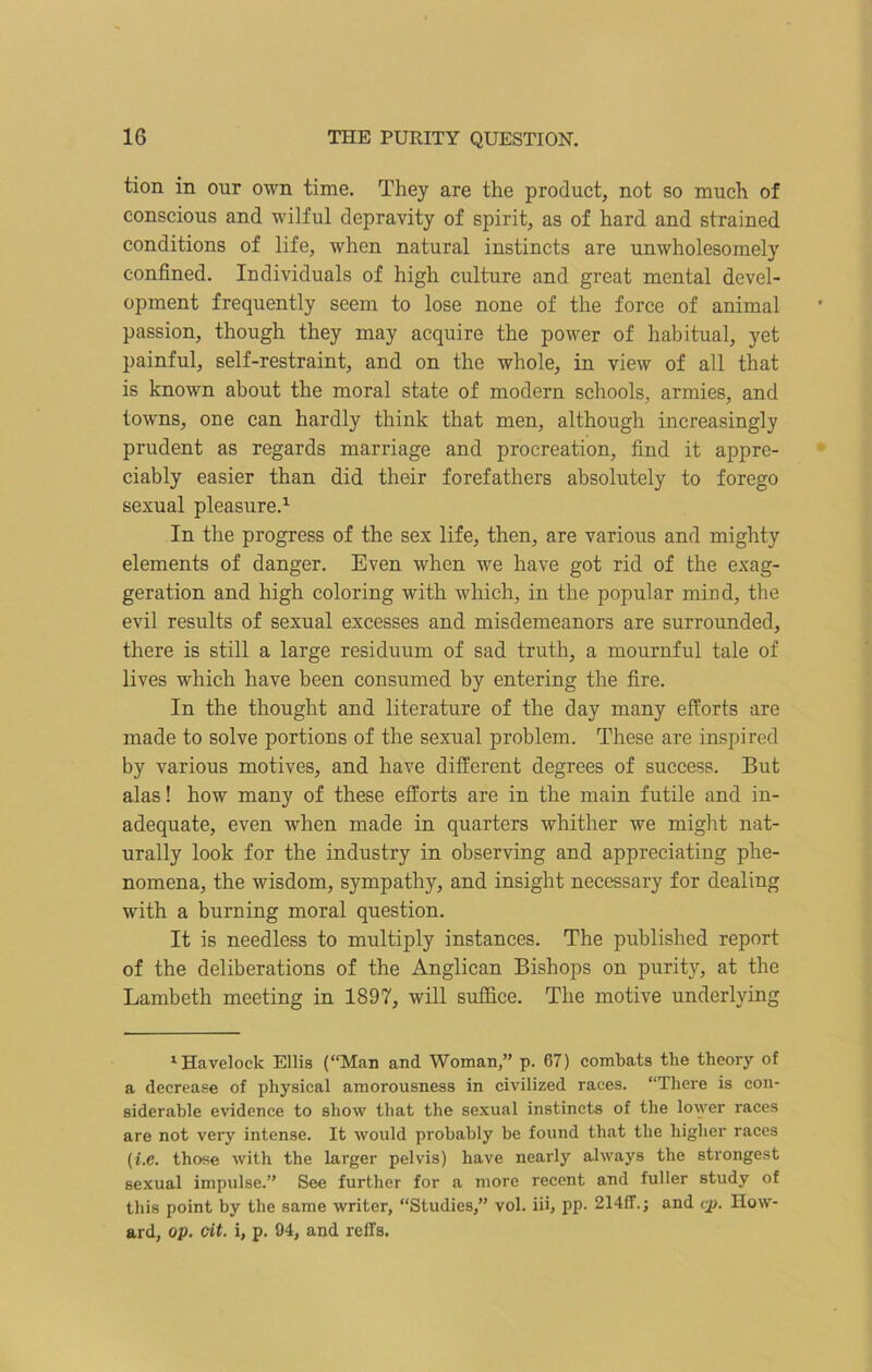 tion in our own time. They are the product, not so much of conscious and wilful depravity of spirit, as of hard and strained conditions of life, when natural instincts are unwholesomely confined. Individuals of high culture and great mental devel- opment frequently seem to lose none of the force of animal passion, though they may acquire the power of habitual, yet painful, self-restraint, and on the whole, in view of all that is known about the moral state of modern schools, armies, and towns, one can hardly think that men, although increasingly prudent as regards marriage and procreation, find it appre- ciably easier than did their forefathers absolutely to forego sexual pleasure.1 In the progress of the sex life, then, are various and mighty elements of danger. Even when we have got rid of the exag- geration and high coloring with which, in the popular mind, the evil results of sexual excesses and misdemeanors are surrounded, there is still a large residuum of sad truth, a mournful tale of lives which have been consumed by entering the fire. In the thought and literature of the day many efforts are made to solve portions of the sexual problem. These are inspired by various motives, and have different degrees of success. But alas! how many of these efforts are in the main futile and in- adequate, even when made in quarters whither we might nat- urally look for the industry in observing and appreciating phe- nomena, the wisdom, sympathy, and insight necessary for dealing with a burning moral question. It is needless to multiply instances. The published report of the deliberations of the Anglican Bishops on purity, at the Lambeth meeting in 1897, will suffice. The motive underlying 1 Havelock Ellis (“Man and Woman,” p. 67) combats the theory of a decrease of physical amorousness in civilized races. “There is con- siderable evidence to show that the sexual instincts of the lower races are not very intense. It would probably be found that the higher races (i.e. those with the larger pelvis) have nearly always the strongest sexual impulse.” See further for a more recent and fuller study of this point by the same writer, “Studies,” vol. iii, pp. 214ff.; and cp. How- ard, op. cit. i, p. 94, and reffs.