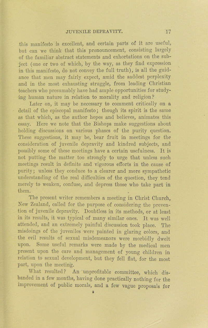 this manifesto is excellent, and certain parts of it are useful, but can we think that this pronouncement, consisting largely of the familiar abstract statements and exhortations on the sub- ject (one or two of which, by the way, as they find expression in this manifesto, do not convey the full truth), is all the guid- ance that men may fairly expect, amid the saddest perplexity and in the most exhausting struggle, from leading Christian teachers who presumably have had ample opportunities for study- ing human nature in relation to morality and religion? Later on, it may be necessary to comment critically on a detail of the episcopal manifesto; though its spirit is the same as that which, as the author hopes and believes, animates this essay. Here we note that the Bishops make suggestions about holding discussions on various phases of the purity question. These suggestions, it may be, bear fruit in meetings for the consideration of juvenile depravity and kindred subjects, and possibly some of these meetings have a certain usefulness. It is not putting the matter too strongly to urge that unless such meetings result in definite and vigorous efforts in the cause of purity; unless they conduce to a clearer and more sympathetic understanding of the real difficulties of the question, they tend merely to weaken, confuse, and depress those who take part in them. The present writer remembers a meeting in Christ Church, Hew Zealand, called for the purpose of considering the preven- tion of juvenile depravity. Doubtless in its methods, or at least in its results, it was typical of many similar ones. It was well attended, and an extremely painful discussion took place. The misdoings of the juveniles were painted in glaring colors, and the evil results of sexual misdemeanors were morbidly dwelt upon. Some useful remarks were made by the medical men present upon the care and management of young children in relation to sexual development, but they fell flat, for the most part, upon the meeting. What resulted ? An unprofitable committee, which dis- banded in a few months, having done practically nothing for the improvement of public morals, and a few vague proposals for