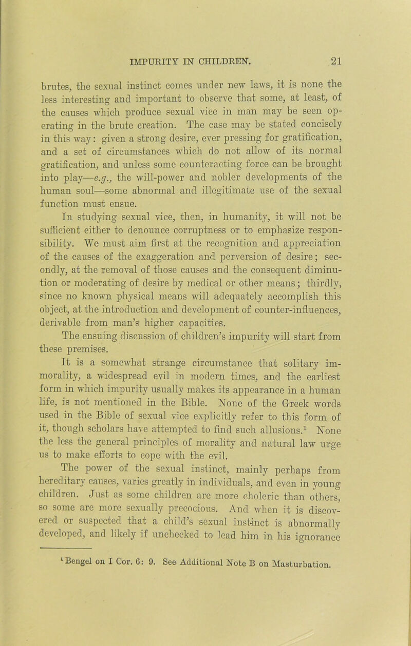 brutes, the sexual instinct conies under new laws, it is none the less interesting and important to observe that some, at least, of the causes which produce sexual vice in man may be seen op- erating in the brute creation. The case may be stated concisely in this way: given a strong desire, ever pressing for gratification, and a set of circumstances which do not allow of its normal gratification, and unless some counteracting force can be brought into play—e.g., the will-power and nobler developments of the human soul—some abnormal and illegitimate use of the sexual function must ensue. In studying sexual vice, then, in humanity, it will not be sufficient either to denounce corruptness or to emphasize respon- sibility. We must aim first at the recognition and appreciation of the causes of the exaggeration and perversion of desire; sec- ondly, at the removal of those causes and the consequent diminu- tion or moderating of desire by medical or other means; thirdly, since no known physical means will adequately accomplish this object, at the introduction and development of counter-influences, derivable from man’s higher capacities. The ensuing discussion of children’s impurity will start from these premises. It is a somewhat strange circumstance that solitary im- morality, a widespread evil in modern times, and the earliest form in which impurity usually makes its appearance in a human life, is not mentioned in the Bible. None of the Greek words used in the Bible of sexual vice explicitly refer to this form of it, though scholars have attempted to find such allusions.1 None the less the general principles of morality and natural law urge us to make efforts to cope with the evil. The power of the sexual instinct, mainly perhaps from hereditary causes, varies greatly in individuals, and even in young children. Just as some children are more choleric than others, so some are more sexually precocious. And when it is discov- ered or suspected that a child’s sexual instinct is abnormally developed, and likely if unchecked to lead him in his ignorance 1 Bengel on I Cor. 6: 0. See Additional Note B on Masturbation.
