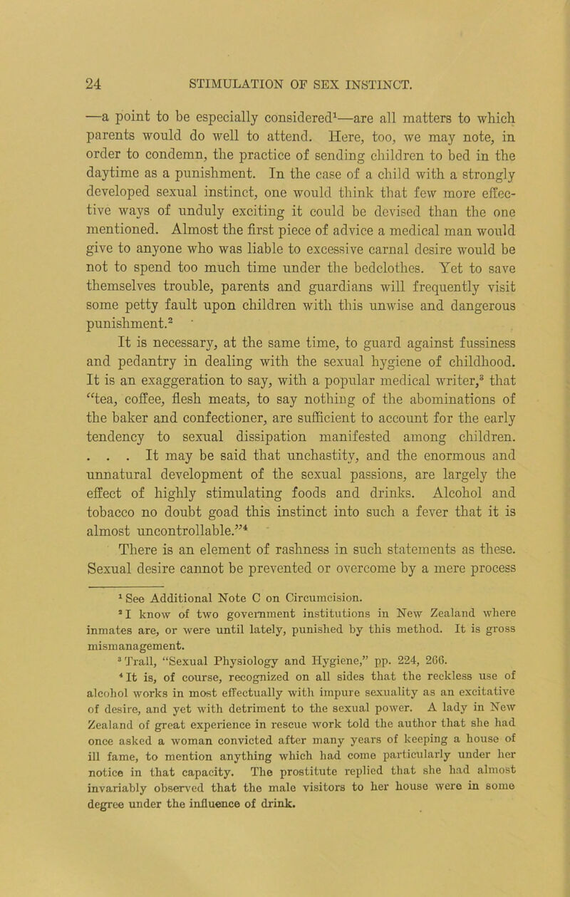 —a point to be especially considered1—are all matters to which parents would do well to attend. Here, too, we may note, in order to condemn, the practice of sending children to bed in the daytime as a punishment. In the case of a child with a strongly developed sexual instinct, one would think that few more effec- tive ways of unduly exciting it could be devised than the one mentioned. Almost the first piece of advice a medical man would give to anyone who was liable to excessive carnal desire would be not to spend too much time under the bedclothes. Yet to save themselves trouble, parents and guardians will frequently visit some petty fault upon children with this unwise and dangerous punishment.2 It is necessary, at the same time, to guard against fussiness and pedantry in dealing with the sexual hygiene of childhood. It is an exaggeration to say, with a popular medical writer,3 4 that “tea, coffee, flesh meats, to say nothing of the abominations of the baker and confectioner, are sufficient to account for the early tendency to sexual dissipation manifested among children. . . . It may be said that unchastitv, and the enormous and unnatural development of the sexual passions, are largely the effect of highly stimulating foods and drinks. Alcohol and tobacco no doubt goad this instinct into such a fever that it is almost uncontrollable.’14 There is an element of rashness in such statements as these. Sexual desire cannot be prevented or overcome by a mere process 1 See Additional Note C on Circumcision. 21 know of two government institutions in New Zealand where inmates are, or were until lately, punished by this method. It is gross mismanagement. 3 Trail, “Sexual Physiology and Hygiene,” pp. 224, 206. 4 It is, of course, recognized on all sides that the reckless use of alcohol works in most effectually with impure sexuality as an excitative of desire, and yet with detriment to the sexual power. A lady in New Zealand of great experience in rescue work told the author that she had once asked a woman convicted after many years of keeping a house of ill fame, to mention anything which had come particularly under her notice in that capacity. The prostitute replied that she had almost invariably observed that the male visitors to her house were in some degree under the influence of drink.