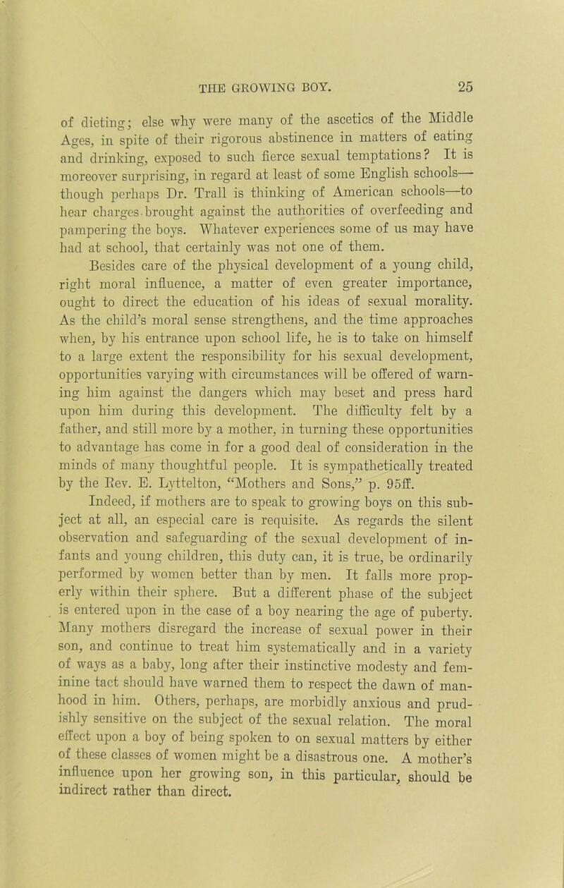 of dieting j else why were many of the ascetics of the Mid d le Ages, in spite of their rigorous abstinence in matters of eating and drinking, exposed to such fierce sexual temptations ? It is moreover surprising, in regard at least of some English schools though perhaps Dr. Trail is thinking of American schools to hear charges-brought against the authorities of overfeeding and pampering the boys. Whatever experiences some of us may have had at school, that certainly was not one of them. Besides care of the physical development of a young child, right moral influence, a matter of even greater importance, ought to direct the education of his ideas of sexual morality. As the child’s moral sense strengthens, and the time approaches when, by his entrance upon school life, he is to take on himself to a large extent the responsibility for his sexual development, opportunities varying with circumstances will be offered of warn- ing him against the dangers which may beset and press hard upon him during this development. The difficulty felt by a father, and still more by a mother, in turning these opportunities to advantage has come in for a good deal of consideration in the minds of many thoughtful people. It is sympathetically treated by the Bev. E. Lyttelton, “Mothers and Sons,” p. 95ff. Indeed, if mothers are to speak to growing boys on this sub- ject at all, an especial care is requisite. As regards the silent observation and safeguarding of the sexual development of in- fants and young children, this duty can, it is true, be ordinarily performed by women better than by men. It falls more prop- erly within their sphere. But a different phase of the subject is entered upon in the case of a boy nearing the age of puberty. Many mothers disregard the increase of sexual power in their son, and continue to treat him systematically and in a variety of ways as a baby, long after their instinctive modesty and fem- inine tact should have warned them to respect the dawn of man- hood in him. Others, perhaps, are morbidly anxious and prud- ishly sensitive on the subject of the sexual relation. The moral effect upon a boy of being spoken to on sexual matters by either of these classes of women might be a disastrous one. A mother’s influence upon her growing son, in this particular, should be indirect rather than direct.