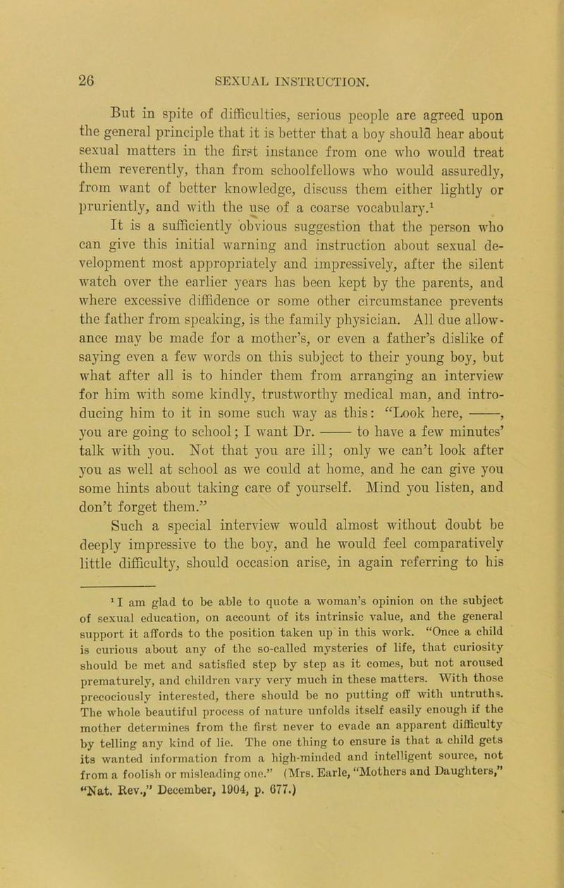 But in spite of difficulties, serious people are agreed upon the general principle that it is better that a boy should hear about sexual matters in the first instance from one who would treat them reverently, than from schoolfellows who would assuredly, from want of better knowledge, discuss them either lightly or pruriently, and with the use of a coarse vocabulary.1 It is a sufficiently obvious suggestion that the person who can give this initial warning and instruction about sexual de- velopment most appropriately and impressively, after the silent watch over the earlier years has been kept by the parents, and where excessive diffidence or some other circumstance prevents the father from speaking, is the family physician. All due allow- ance may be made for a mother’s, or even a father’s dislike of saying even a few words on this subject to their young boy, but what after all is to hinder them from arranging an interview for him with some kindly, trustworthy medical man, and intro- ducing him to it in some such way as this: “Look here, , you are going to school; I want Dr. to have a few minutes’ talk with you. Not that you are ill; only we can’t look after you as well at school as we could at home, and he can give you some hints about taking care of yourself. Mind you listen, and don’t forget them.” Such a special interview would almost without doubt be deeply impressive to the boy, and he would feel comparatively little difficulty, should occasion arise, in again referring to his 11 am glad to be able to quote a woman’s opinion on the subject of sexual education, on account of its intrinsic value, and the general support it affords to the position taken up in this work. “Once a child is curious about any of the so-called mysteries of life, that curiosity should be met and satisfied step by step as it comes, but not aroused prematurely, and children vary very much in these matters. With those precociously interested, there should be no putting off with untruths. The whole beautiful process of nature unfolds itself easily enough if the mother determines from the first never to evade an apparent difficulty by telling any kind of lie. The one thing to ensure is that a child gets its wanted information from a high-minded and intelligent source, not from a foolish or misleading one.” (Mrs. Earle, “Mothers and Daughters,” “Nat. Rev.,” December, 1004, p. 077.)