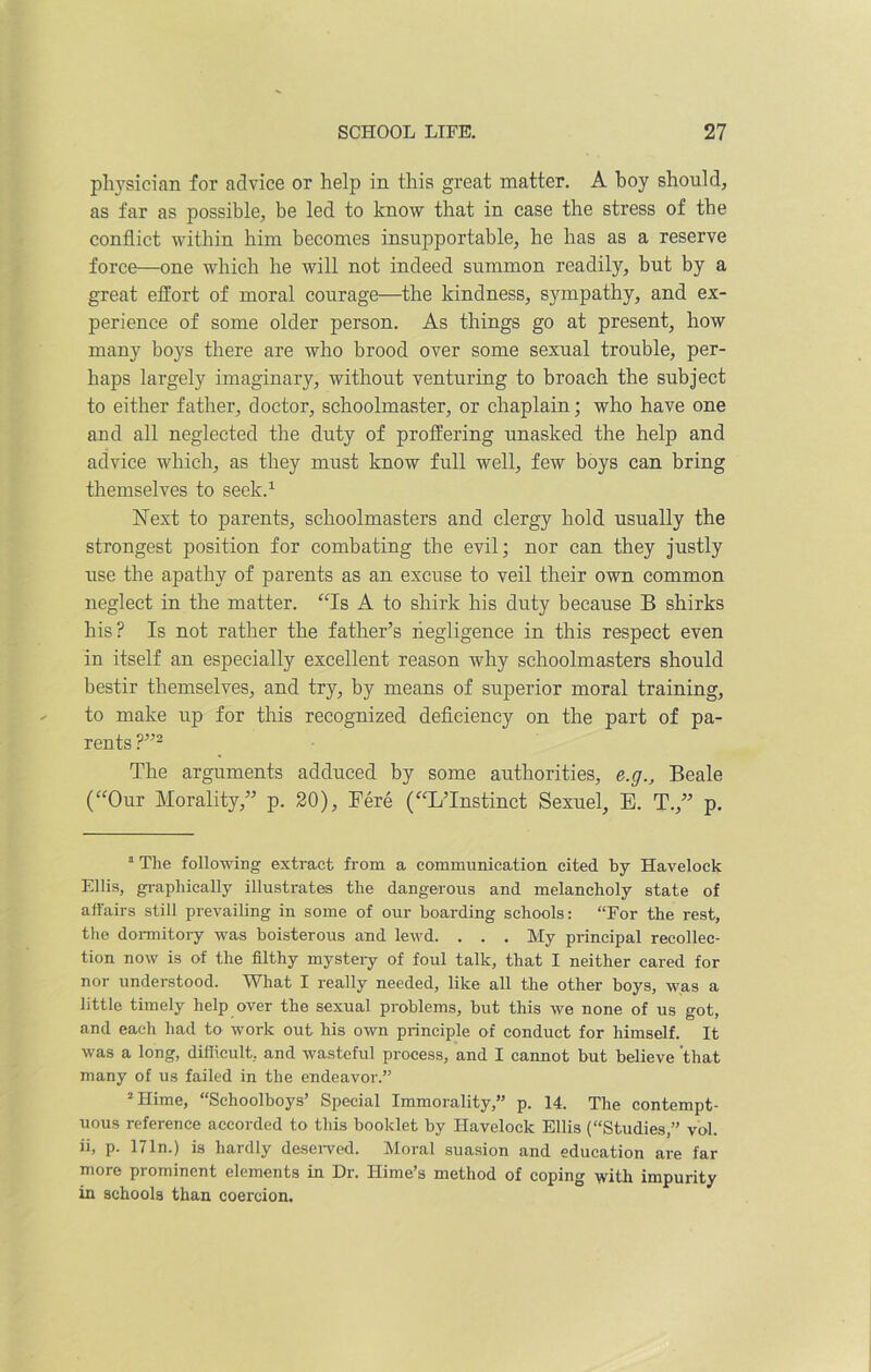 physician for advice or help in this great matter. A boy should, as far as possible, be led to know that in case the stress of the conflict within him becomes insupportable, he has as a reserve force—one which he will not indeed summon readily, but by a great effort of moral courage—the kindness, sympathy, and ex- perience of some older person. As things go at present, how many boys there are who brood over some sexual trouble, per- haps largely imaginary, without venturing to broach the subject to either father, doctor, schoolmaster, or chaplain; who have one aud all neglected the duty of proffering unasked the help and advice which, as they must know full well, few boys can bring themselves to seek.1 Next to parents, schoolmasters and clergy hold usually the strongest position for combating the evil; nor can they justly use the apathy of parents as an excuse to veil their own common neglect in the matter. “Is A to shirk his duty because B shirks his? Is not rather the father’s negligence in this respect even in itself an especially excellent reason why schoolmasters should bestir themselves, and try, by means of superior moral training, to make up for this recognized deficiency on the part of pa- rents ?”2 The arguments adduced by some authorities, e.g., Beale (“Our Morality,” p. 20), Fere (“L’lnstinct Sexuel, E. T.,” p. 1 The following extract from a communication cited by Havelock Ellis, graphically illustrates the dangerous and melancholy state of affairs still prevailing in some of our boarding schools: “For the rest, the dormitory was boisterous and lewd. . . . My principal recollec- tion now is of the filthy mystery of foul talk, that I neither cared for nor understood. What I really needed, like all the other boys, was a little timely help over the sexual problems, but this we none of us got, and each had to work out his own principle of conduct for himself. It was a long, difficult, and wasteful process, and I cannot but believe that many of us failed in the endeavor.” 2 Hime, “Schoolboys’ Special Immorality,” p. 14. The contempt- uous reference accorded to this booklet by Havelock Ellis (Studies,” vol. ii, p. 171n.) is hardly deserved. Moral suasion and education are far more prominent elements in Dr. Ilime’s method of coping with impurity in schools than coercion.