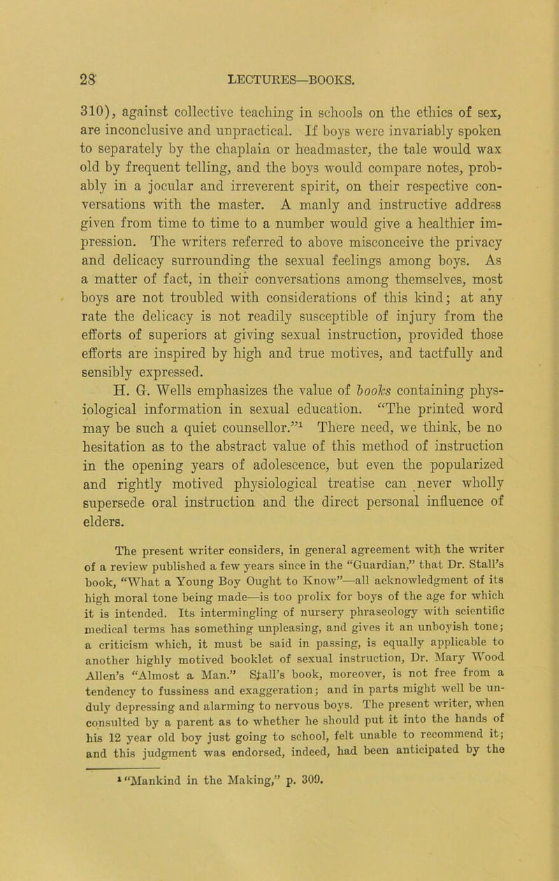 310), against collective teaching in schools on the ethics of sex, are inconclusive and unpractical. If hoys were invariably spoken to separately by the chaplain or headmaster, the tale would wax old by frequent telling, and the boys would compare notes, prob- ably in a jocular and irreverent spirit, on their respective con- versations with the master. A manly and instructive address given from time to time to a number would give a healthier im- pression. The writers referred to above misconceive the privacy and delicacy surrounding the sexual feelings among boys. As a matter of fact, in their conversations among themselves, most boys are not troubled with considerations of this kind; at any rate the delicacy is not readily susceptible of injury from the efforts of superiors at giving sexual instruction, provided those efforts are inspired by high and true motives, and tactfully and sensibly expressed. H. G-. Wells emphasizes the value of books containing phys- iological information in sexual education. “The printed word may be such a quiet counsellor.”1 There need, we think, be no hesitation as to the abstract value of this method of instruction in the opening years of adolescence, but even the popularized and rightly motived physiological treatise can never wholly supersede oral instruction and the direct personal influence of elders. The present writer considers, in general agreement with the writer of a review published a few years since in the “Guardian,” that Dr. Stall’s book, “What a Young Boy Ought to Know”—all acknowledgment of its high moral tone being made—is too prolix for boys of the age for which it is intended. Its intermingling of nursery phraseology with scientific medical terms has something unpleasing, and gives it an unboyish tone; a criticism which, it must be said in passing, is equally applicable to another highly motived booklet of sexual instruction, Dr. Mary W ood Allen’s “Almost a Man.” Stall’s book, moreover, is not free from a tendency to fussiness and exaggeration; and in parts might well he un- duly depressing and alarming to nervous boys. The present 'writer, when consulted by a parent as to whether he should put it into the hands of his 12 year old boy just going to school, felt unable to recommend it; and this judgment was endorsed, indeed, had been anticipated by the 1 “Mankind in the Making,” p. 309.