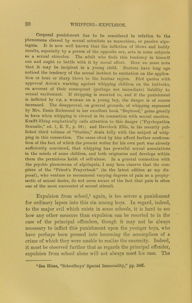 Corporal punishment has to be considered in relation to the phenomena classed by sexual scientists as masochism, or passive algo- lagnia. It is now well known that the infliction of blows and bodily insults, especially by a person of the opposite sex, acts in some subjects as a sexual stimulus. The adult who finds this tendency in himself can and ought to battle with it by moral effort. Here we must note that it may be incipient in a young child. Doctors have long ago noticed the tendency of the sexual instinct to excitation on the applica- tion of heat or sharp blows to the lumbar region. F6r6 quotes with approval Acton’s warning against whipping children on the buttocks, on account of their consequent (perhaps not immediate) liability to sexual excitement. If stripping is resorted to, and if the punishment is inflicted by e.g, a woman on a young boy, the danger is of course increased. The disapproval, on general grounds, of whipping expressed by Mrs. Ennis Richmond in her excellent book ‘‘Boyhood,” gains greatly in force when whipping is viewed in its connection with sexual emotion. Krafft-Ebing emphatically calls attention to this danger (“Psychopathia Sexualis,” ed. 7, E. T., p. 28); and Havelock Ellis, in his recently pub- lished third volume of “Studies,” deals fully with the subject of whip- ping in this connection. The cases cited by him afford further confirma- tion of the fact of which the present writer for his own part was already sufficiently convinced, that whipping has powerful sexual associations in the minds of some children, and both originates and develops within them the pernicious habit of self-abuse. In a general connection with the psychic phenomena of algolagnia, I may here observe that the com- pilers of the “Priest’s Prayerbook” (in the latest edition at my dis- posal), who venture to recommend varying degrees of pain as a prophy- lactic of sexual desire, do not seem aware of the fact that pain is often one of the most successful of sexual stimuli. Expulsion from school,1 again, is too severe a punishment for ordinary lapses into this sin among boj^s. In regard, indeed, to the major evil which exists in some schools, it is hard to see how any other measure than expulsion can be resorted to in the case of the principal offenders, though it may not be always necessary to inflict this punishment upon the younger boys, who have perhaps been pressed into becoming the accomplices of a crime of which they were unable to realize the enormity. Indeed, it must be observed further that as regards the principal offender, expulsion from school alone will not always meet his case. The 1 See Hime, “Schoolboys’ Special Immorality,” pp. 34ff.