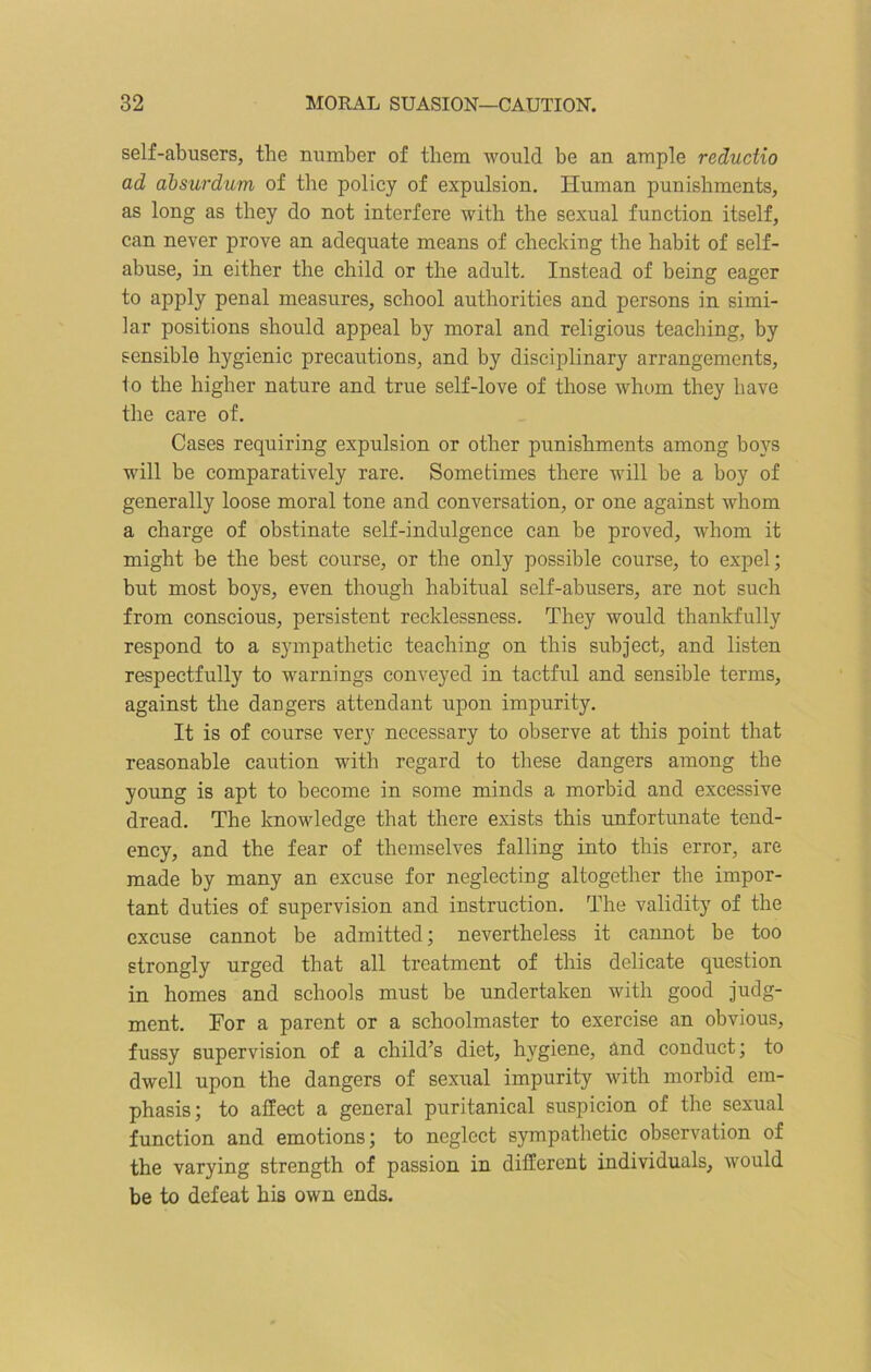 self-abusers, the number of them would be an ample redudio ad absurdum of the policy of expulsion. Human punishments, as long as they do not interfere with the sexual function itself, can never prove an adequate means of checking the habit of self- abuse, in either the child or the adult. Instead of being eager to apply penal measures, school authorities and persons in simi- lar positions should appeal by moral and religious teaching, by sensible hygienic precautions, and by disciplinary arrangements, lo the higher nature and true self-love of those whom they have the care of. Cases requiring expulsion or other punishments among boys will be comparatively rare. Sometimes there will he a boy of generally loose moral tone and conversation, or one against whom a charge of obstinate self-indulgence can be proved, whom it might be the best course, or the only possible course, to expel; but most boys, even though habitual self-abusers, are not such from conscious, persistent recklessness. They would thankfully respond to a sympathetic teaching on this subject, and listen respectfully to warnings conveyed in tactful and sensible terms, against the dangers attendant upon impurity. It is of course very necessary to observe at this point that reasonable caution with regard to these dangers among the young is apt to become in some minds a morbid and excessive dread. The knowledge that there exists this unfortunate tend- ency, and the fear of themselves falling into this error, are made by many an excuse for neglecting altogether the impor- tant duties of supervision and instruction. The validity of the excuse cannot be admitted; nevertheless it cannot be too strongly urged that all treatment of this delicate question in homes and schools must be undertaken with good judg- ment. For a parent or a schoolmaster to exercise an obvious, fussy supervision of a child’s diet, hygiene, and conduct; to dwell upon the dangers of sexual impurity with morbid em- phasis; to affect a general puritanical suspicion of the sexual function and emotions; to neglect sympathetic observation of the varying strength of passion in different individuals, would be to defeat his own ends.