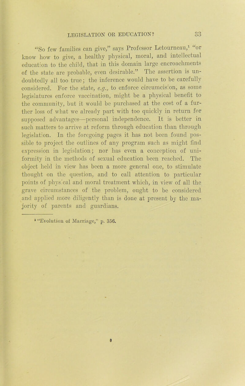 “So few families can give,” says Professor Letourneau,1 “or know how to give, a healthy physical, moral, and intellectual education to the child, that in this domain large encroachments of the state are probable, even desirable.” The assertion is un- doubtedly all too true; the inference would have to be carefully considered. For the state, e.g., to enforce circumcis:on, as some legislatures enforce vaccination, might be a physical benefit to the community, but it would be purchased at the cost of a fur- ther loss of what we already part with too quickly in return for supposed advantages—personal independence. It is better in such matters to arrive at reform through education than through legislation. In the foregoing pages it has not been found pos- sible to project the outlines of any program such as might find expression in legislation; nor has even a conception of uni- formity in the methods of sexual education been reached. The object held in view has been a more general one, to stimulate thought on the question, and to call attention to particular points of physical and moral treatment which, in view of all the grave circumstances of the problem, ought to be considered and applied more diligently than is done at present by the ma- jority of parents and guardians. 1 “Evolution of Marriage,” p. 356. 9
