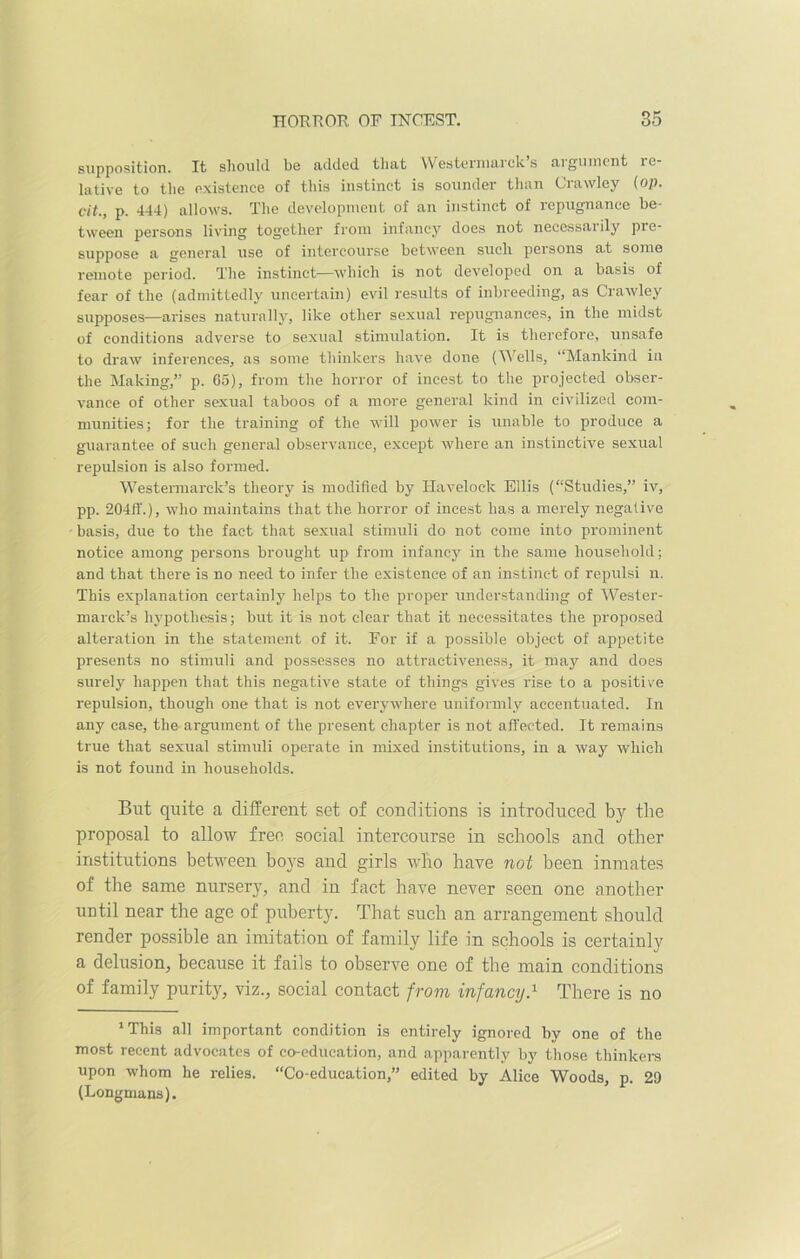 supposition. It should be added that Westermarck’s argument re- lative to the existence of this instinct is sounder than Crawley (op. cit., p. 444) allows. The development of an instinct of repugnance be- tween persons living together from infancy does not necessai ily pre- suppose a general use of intercourse between such persons at some remote period. The instinct—which is not developed on a basis of fear of the (admittedly uncertain) evil results of inbreeding, as Crawley supposes—arises naturally, like other sexual repugnances, in the midst of conditions adverse to sexual stimulation. It is therefore, unsafe to draw inferences, as some thinkers have done (Wells, “Mankind in the Making,” p. 65), from the horror of incest to the projected obser- vance of other sexual taboos of a more general kind in civilized com- munities; for the training of the will power is unable to produce a guarantee of such general observance, except where an instinctive sexual repulsion is also formed. Westermarek’s theory is modified by Havelock Ellis (“Studies,” iv, pp. 204iT.), who maintains that the horror of incest has a merely negative basis, due to the fact that sexual stimuli do not come into prominent notice among persons brought up from infancy in the same household; and that there is no need to infer the existence of an instinct of repulsi n. This explanation certainly helps to the proper understanding of Wester- marck’s hypothesis; but it is not clear that it necessitates the proposed alteration in the statement of it. For if a possible object of appetite presents no stimuli and possesses no attractiveness, it may and does surely happen that this negative state of things gives rise to a positive repulsion, though one that is not everywhere uniformly accentuated. In any case, the argument of the present chapter is not affected. It remains true that sexual stimuli operate in mixed institutions, in a way which is not found in households. But quite a different set of conditions is introduced by the proposal to allow free social intercourse in schools and other institutions between boys and girls who have not been inmates of the same nursery, and in fact have never seen one another until near the age of puberty. That such an arrangement should render possible an imitation of family life in schools is certainly a delusion, because it fails to observe one of the main conditions of family purity, viz., social contact from infancy.1 There is no 1 This all important condition is entirely ignored by one of the most recent advocates of co-education, and apparently by those thinkers upon whom he relies. “Co-education,” edited by Alice Woods, p. 2D (Longmans).