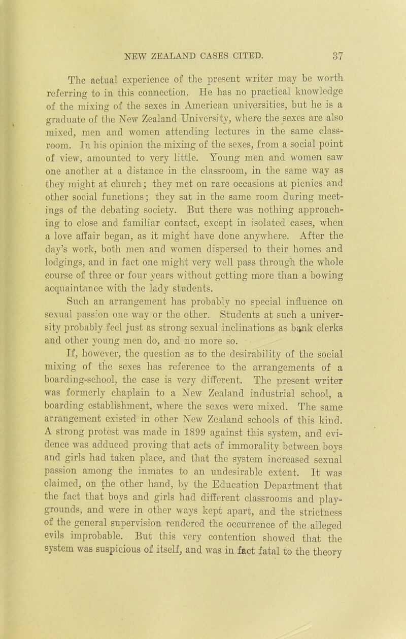 The actual experience of the present writer may be worth referring to in this connection. lie has no practical knowledge of the mixing of the sexes in American universities, but be is a graduate of the Hew Zealand University, where the sexes are also mixed, men and women attending lectures in the same class- room. In his opinion the mixing of the sexes, from a social point of view, amounted to very little. Young men and women saw one another at a distance in the classroom, in the same way as they might at church; they met on rare occasions at picnics and other social functions; they sat in the same room during meet- ings of the debating society. But there was nothing approach- ing to close and familiar contact, except in isolated cases, when a love affair began, as it might have done anywhere. After the day’s work, both men and women dispersed to their homes and lodgings, and in fact one might very well pass through the whole course of three or four years without getting more than a bowing acquaintance with the lady students. Such an arrangement has probably no special influence on sexual passion one way or the other. Students at such a univer- sity probably feel just as strong sexual inclinations as bank clerks and other young men do, and no more so. If, however, the question as to the desirability of the social mixing of the sexes has reference to the arrangements of a boarding-school, the case is very different. The present writer was formerly chaplain to a New Zealand industrial school, a boarding establishment, where the sexes were mixed. The same arrangement existed in other New Zealand schools of this kind. A strong protest was made in 1899 against this system, and evi- dence was adduced proving that acts of immorality between boys and girls had taken place, and that the system increased sexual passion among the inmates to an undesirable extent. It was claimed, on the other hand, by the Education Department that the fact that boys and girls had different classrooms and play- grounds, and were in other ways kept apart, and the strictness of the general supervision rendered the occurrence of the alleged evils improbable. But this very contention showed that the system was suspicious of itself, and was in fact fatal to the theory