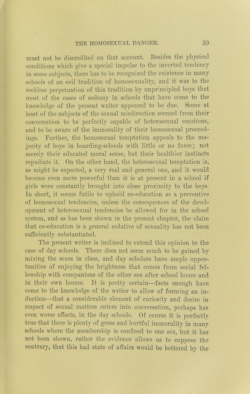 must not be discredited on that account. Besides the physical conditions which give a special impulse to the inverted tendency in some subjects, there has to be recognized the existence in many schools of an evil tradition of homosexuality, and it was to the reckless perpetuation of this tradition by unprincipled boys that most of the cases of sodomy in schools that have come to the knowledge of the present writer appeared to be due. Some at least of the subjects of the sexual misdirection seemed from their conversation to be perfectly capable of heterosexual emotions, and to be aware of the immorality of their homosexual proceed- ings. Further, the homosexual temptation appeals to the ma- jority of boys in boarding-schools with little or no force; not merely their educated moral sense, but their healthier instincts repudiate it. On the other hand, the heterosexual temptation is, as might be expected, a very real and general one, and it would become even more powerful than it is at present in a school if girls were constantly brought into close proximity to the boys. In short, it seems futile to uphold co-education as a preventive of homosexual tendencies, unless the consequences of the devel- opment of heterosexual tendencies be allowed for in the school system, and as has been shown in the present chapter, the claim that co-education is a general sedative of sexuality has not been sufficiently substantiated. The present writer is inclined to extend this opinion to the case of day schools. There does not seem much to be gained by mixing the sexes in class, and day scholars have ample oppor- tunities of enjoying the brightness that comes from social fel- lowship with companions of the other sex after school hours and in their own homes. It is pretty certain—facts enough have come to the knowledge of the writer to allow of forming an in- duction—that a considerable element of curiosity and desire in respect of sexual matters enters into conversation, perhaps has even worse effects, in the day schools. Of course it is perfectly true that there is plenty of gross and hurtful immorality in many schools where the membership is confined to one sex, but it has not been shown, rather the evidence allows us to suppose the contrary, that this bad state of affairs would be bettered by the