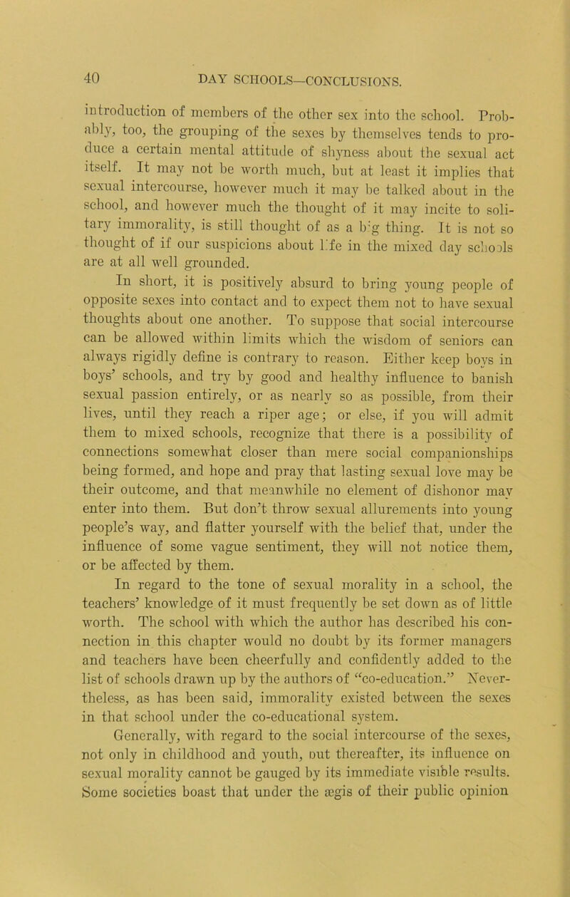 introduction of members of the other sex into the school. Prob- ably, too, the grouping of the sexes by themselves tends to pro- duce a certain mental attitude of shyness about the sexual act itself. It may not be worth much, but at least it implies that sexual intercourse, however much it may be talked about in the school, and however much the thought of it may incite to soli- tary immorality, is still thought of as a big thing. It is not so thought of if our suspicions about life in the mixed day schools are at all well grounded. In short, it is positively absurd to bring }roung people of opposite sexes into contact and to expect them not to have sexual thoughts about one another. To suppose that social intercourse can be allowed within limits which the wisdom of seniors can always rigidly define is contrary to reason. Either keep boys in boys’ schools, and try by good and healthy influence to banish sexual passion entirely, or as nearly so as possible, from their lives, until they reach a riper age; or else, if you will admit them to mixed schools, recognize that there is a possibility of connections somewhat closer than mere social companionships being formed, and hope and pray that lasting sexual love may be their outcome, and that meanwhile no element of dishonor may enter into them. But don’t throw sexual allurements into young people’s way, and flatter yourself with the belief that, under the influence of some vague sentiment, they will not notice them, or be affected by them. In regard to the tone of sexual morality in a school, the teachers’ knowledge of it must frequently be set down as of little worth. The school with which the author has described his con- nection in this chapter would no doubt by its former managers and teachers have been cheerfully and confidently added to the list of schools drawn up by the authors of “co-education.” Never- theless, as has been said, immorality existed between the sexes in that school under the co-educational system. Generally, with regard to the social intercourse of the sexes, not only in childhood and youth, out thereafter, its influence on sexual morality cannot be gauged by its immediate visible results. Some societies boast that under the tegis of their public opinion