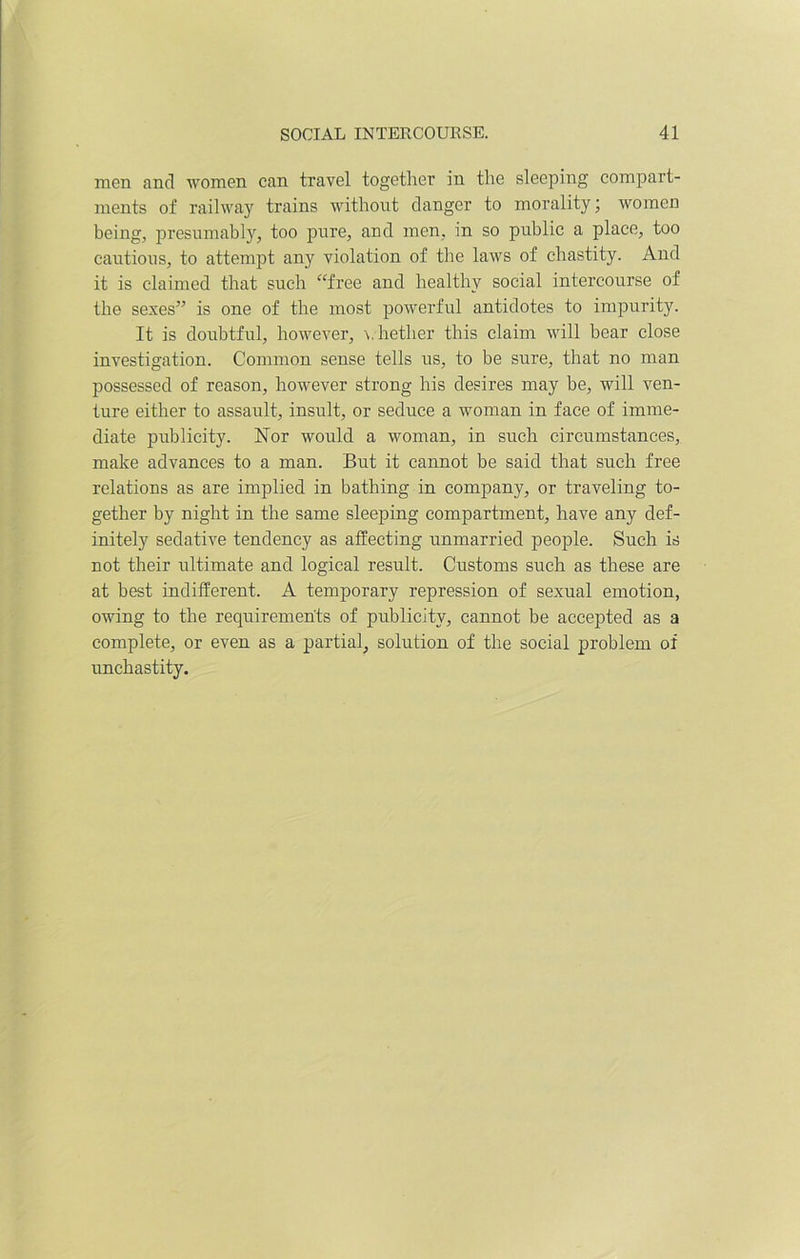 men and women can travel together in the sleeping compart- ments of railway trains without danger to morality; women being, presumably, too pure, and men, in so public a place, too cautious, to attempt any violation of the laws of chastity. And it is claimed that such “free and healthy social intercourse of the sexes” is one of the most powerful antidotes to impurity. It is doubtful, however, whether this claim will bear close investigation. Common sense tells us, to be sure, that no man possessed of reason, however strong his desires may be, will ven- ture either to assault, insult, or seduce a woman in face of imme- diate publicity. Nor would a woman, in such circumstances, make advances to a man. But it cannot be said that such free relations as are implied in bathing in company, or traveling to- gether by night in the same sleeping compartment, have any def- initely sedative tendency as affecting unmarried people. Such is not their ultimate and logical result. Customs such as these are at best indifferent. A temporary repression of sexual emotion, owing to the requirements of publicity, cannot be accepted as a complete, or even as a partial, solution of the social problem of unchastity.