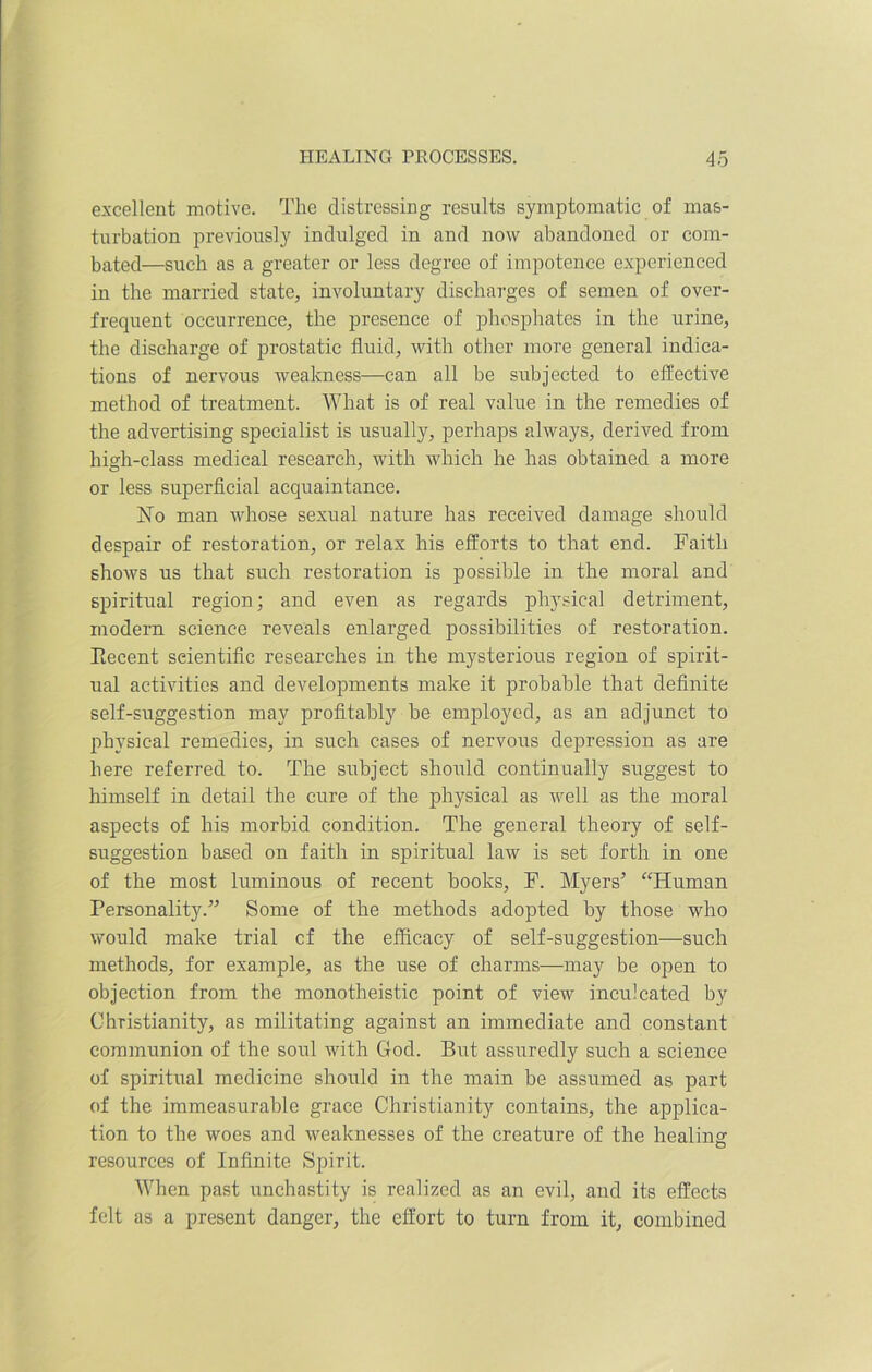 HEALING PROCESSES. 4o excellent motive. The distressing results symptomatic of mas- turbation previously indulged in and now abandoned or com- bated—such as a greater or less degree of impotence experienced in the married state, involuntary discharges of semen of over- frequent occurrence, the presence of phosphates in the urine, the discharge of prostatic fluid, with other more general indica- tions of nervous weakness—can all be subjected to effective method of treatment. What is of real value in the remedies of the advertising specialist is usually, perhaps always, derived from high-class medical research, with which he has obtained a more or less superficial acquaintance. dsTo man whose sexual nature has received damage should despair of restoration, or relax his efforts to that end. Faith shows us that such restoration is possible in the moral and spiritual region; and even as regards physical detriment, modern science reveals enlarged possibilities of restoration. Eecent scientific researches in the mysterious region of spirit- ual activities and developments make it probable that definite self-suggestion may profitably be employed, as an adjunct to physical remedies, in such cases of nervous depression as are here referred to. The subject should continually suggest to himself in detail the cure of the physical as well as the moral aspects of his morbid condition. The general theory of self- suggestion based on faith in spiritual law is set forth in one of the most luminous of recent books, F. Myers'’ “Human Personality.” Some of the methods adopted by those who would make trial cf the efficacy of self-suggestion—such methods, for example, as the use of charms—may be open to objection from the monotheistic point of view inculcated by Christianity, as militating against an immediate and constant communion of the soul with God. But assuredly such a science of spiritual medicine should in the main be assumed as part of the immeasurable grace Christianity contains, the applica- tion to the woes and weaknesses of the creature of the healing resources of Infinite Spirit. When past unchastity is realized as an evil, and its effects felt as a present danger, the effort to turn from it, combined