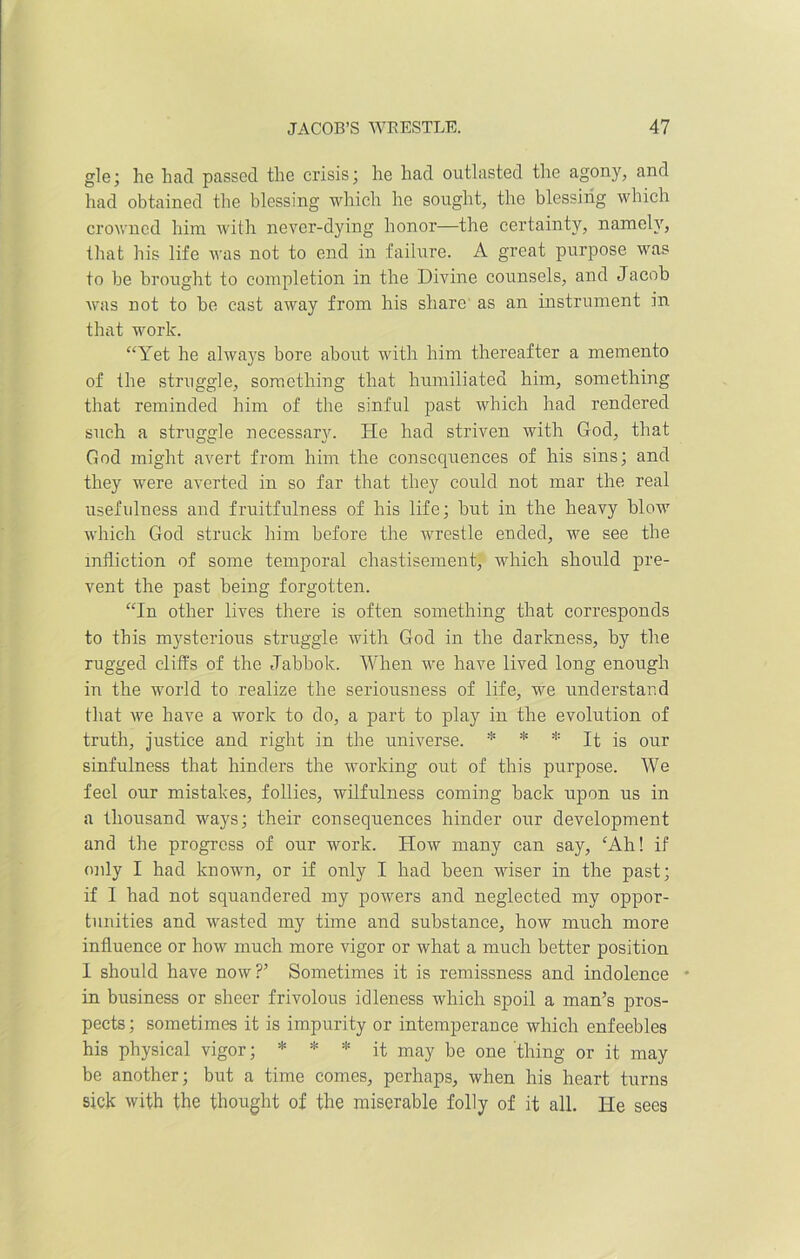 gle; he had passed the crisis; he had outlasted the agony, and had obtained the blessing which he sought, the blessing which crowned him with never-dying honor—the certainty, namely, that his life was not to end in failure. A great purpose was to be brought to completion in the Divine counsels, and Jacob was not to be cast away from his share as an instrument in that work. “Yet he always bore about with him thereafter a memento of the struggle, something that humiliated him, something that reminded him of the sinful past which had rendered such a struggle necessary. He had striven with God, that God might avert from him the consequences of his sins; and they were averted in so far that they could not mar the real usefulness and fruitfulness of his life; but in the heavy blow which God struck him before the wrestle ended, we see the infliction of some temporal chastisement, which should pre- vent the past being forgotten. “In other lives there is often something that corresponds to this mysterious struggle with God in the darkness, by the rugged cliff's of the Jabbok. When we have lived long enough in the world to realize the seriousness of life, we understand that we have a work to do, a part to play in the evolution of truth, justice and right in the universe. * * * It is our sinfulness that hinders the working out of this purpose. We feel our mistakes, follies, wilfulness coming back upon us in a thousand ways; their consequences hinder our development and the progress of our work. How many can say, ‘Ah! if only I had known, or if only I had been wiser in the past; if I had not squandered my powers and neglected my oppor- tunities and wasted my time and substance, how much more influence or how much more vigor or what a much better position I should have now?’ Sometimes it is remissness and indolence - in business or sheer frivolous idleness which spoil a man’s pros- pects; sometimes it is impurity or intemperance which enfeebles his physical vigor; * * * it may be one thing or it may be another; but a time comes, perhaps, when his heart turns sick with the thought of the miserable folly of it all. He sees
