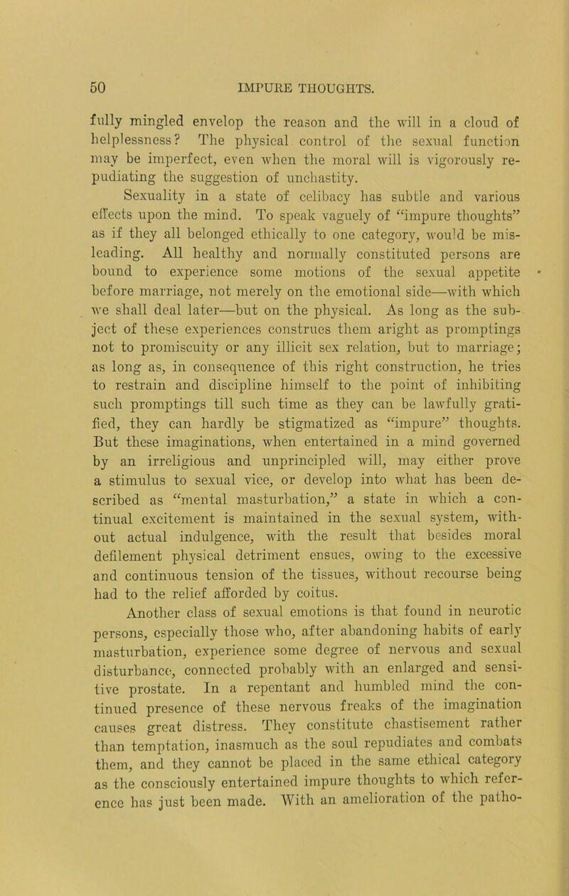 fully mingled envelop the reason and the will in a cloud of helplessness? The physical control of the sexual function may be imperfect, even when the moral will is vigorously re- pudiating the suggestion of unchastity. Sexuality in a state of celibacy has subtle and various effects upon the mind. To speak vaguely of “impure thoughts” as if they all belonged ethically to one category, would be mis- leading. All healthy and normally constituted persons are bound to experience some motions of the sexual appetite before marriage, not merely on the emotional side—with which we shall deal later—but on the physical. As long as the sub- ject of these experiences construes them aright as promptings not to promiscuity or any illicit sex relation, but to marriage; as long as, in consequence of this right construction, he tries to restrain and discipline himself to the point of inhibiting such promptings till such time as they can be lawfully grati- fied, they can hardly be stigmatized as “impure” thoughts. But these imaginations, when entertained in a mind governed by an irreligious and unprincipled will, may either prove a stimulus to sexual vice, or develop into what has been de- scribed as “mental masturbation,” a state in which a con- tinual excitement is maintained in the sexual system, with- out actual indulgence, with the result that besides moral defilement physical detriment ensues, owing to the excessive and continuous tension of the tissues, without recourse being had to the relief afforded by coitus. Another class of sexual emotions is that found in neurotic persons, especially those who, after abandoning habits of early masturbation, experience some degree of nervous and sexual disturbance, connected probably with an enlarged and sensi- tive prostate. In a repentant and humbled mind the con- tinued presence of these nervous freaks of the imagination causes great distress. They constitute chastisement rather than temptation, inasmuch as the soul repudiates and combats them, and they cannot be placed in the same ethical category as the consciously entertained impure thoughts to which refer- ence has just been made. With an amelioration of the patho-