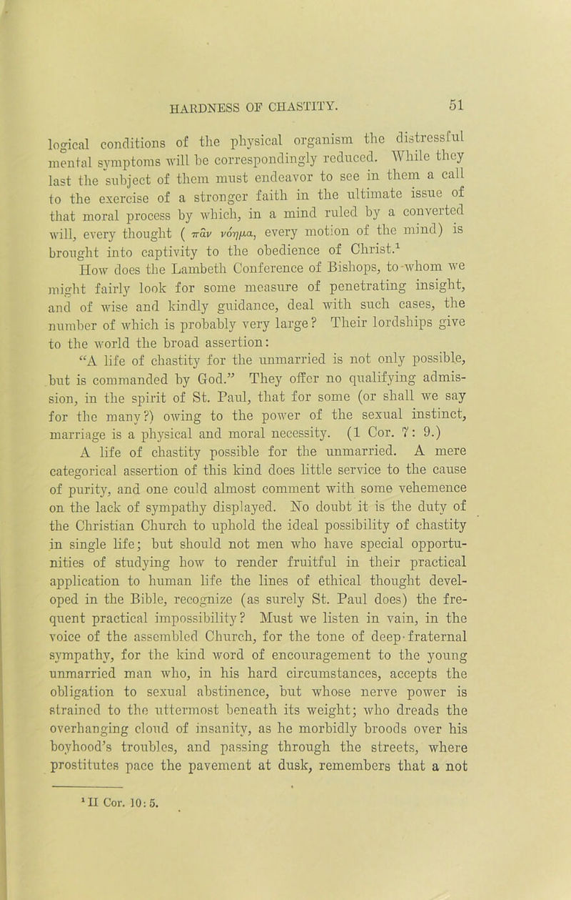 logical conditions of the physical organism the distressful mental symptoms will he correspondingly reduced. While they last the subject of them must endeavor to see in them a call to the exercise of a stronger faith in the ultimate issue of that moral process by which, in a mind ruled by a couveitcd will, every thought ( irav vo^/xa, every motion of the mind) is brought into captivity to the obedience of Christ.1 How does the Lambeth Conference of Bishops, to -whom we might fairly look for some measure of penetrating insight, and of wise and kindly guidance, deal with such cases, the number of which is probably very large ? Their lordships give to the world the broad assertion: “A life of chastity for the unmarried is not only possible, but is commanded by God.” They offer no qualifying admis- sion, in the spirit of St. Paul, that for some (or shall we say for the many?) owing to the power of the sexual instinct, marriage is a physical and moral necessit}r. (1 Cor. 7: 9.) A life of chastity possible for the unmarried. A mere categorical assertion of this kind does little service to the cause of purity, and one could almost comment with some vehemence on the lack of sympathy displayed. No doubt it is the duty of the Christian Church to uphold the ideal possibility of chastity in single life; but should not men who have special opportu- nities of studying how to render fruitful in their practical application to human life the lines of ethical thought devel- oped in the Bible, recognize (as surely St. Paul does) the fre- quent practical impossibility? Must we listen in vain, in the voice of the assembled Church, for the tone of deep-fraternal sympathy, for the kind word of encouragement to the young unmarried man who, in his hard circumstances, accepts the obligation to sexual abstinence, but whose nerve power is strained to the uttermost beneath its weight; who dreads the overhanging cloud of insanity, as he morbidly broods over his boyhood’s troubles, and passing through the streets, where prostitutes pace the pavement at dusk, remembers that a not ‘II Cor. 10:5.