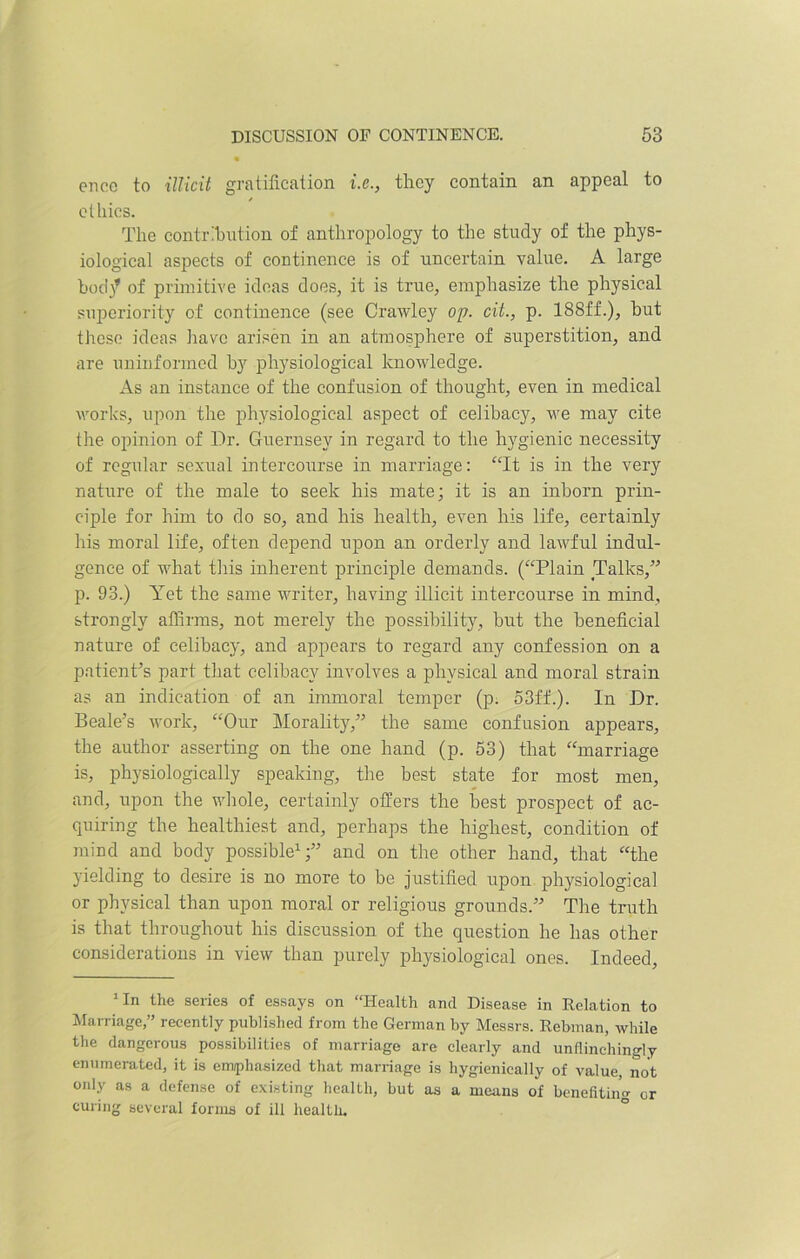 enec to illicit gratification i.e., they contain an appeal to / ethics. The contribution of anthropology to the study of the phys- iological aspects of continence is of uncertain value. A large bod}9 of primitive ideas does, it is true, emphasize the physical superiority of continence (see Crawley op. cit., p. 188ff.), hut these ideas have arisen in an atmosphere of superstition, and are uninformed by physiological knowledge. As an instance of the confusion of thought, even in medical works, upon the physiological aspect of celibacy, we may cite the opinion of Dr. Guernsey in regard to the hygienic necessity of regular sexual intercourse in marriage: “It is in the very nature of the male to seek his mate; it is an inborn prin- ciple for him to do so, and his health, even his life, certainly his moral life, often depend upon an orderly and lawful indul- gence of what this inherent principle demands. (“Plain Talks,” p. 93.) Yet the same writer, having illicit intercourse in mind, strongly affirms, not merely the possibility, but the beneficial nature of celibacy, and appears to regard any confession on a patient’s part that celibacy involves a physical and moral strain as an indication of an immoral temper (p. 53ff.). In Dr. Beale’s work, “Our Morality,” the same confusion appears, the author asserting on the one hand (p. 53) that “marriage is, physiologically speaking, the best state for most men, and, upon the whole, certainly offers the best prospect of ac- quiring the healthiest and, perhaps the highest, condition of mind and body possible1;” and on the other hand, that “the yielding to desire is no more to be justified upon physiological or physical than upon moral or religious grounds.” The truth is that throughout his discussion of the question he has other considerations in view than purely physiological ones. Indeed, 1 In the series of essays on “Health and Disease in Relation to Marriage,” recently published from the German by Messrs. Rebman, while the dangerous possibilities of marriage are clearly and unflinchingly enumerated, it is emphasized that marriage is hygienically of value, not only as a defense of existing health, but as a means of benefiting or curing several forms of ill health.