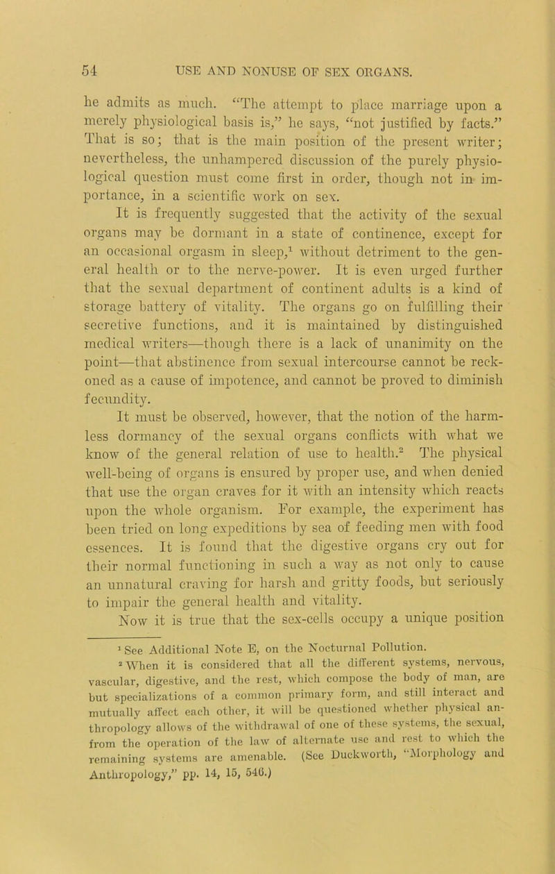 he admits as much. “The attempt to place marriage upon a merely physiological basis is,” he says, “not justified by facts.” That is so; that is the main position of the present writer; nevertheless, the unhampered discussion of the purely physio- logical question must come first in order, though not in im- portance, in a scientific work on sex. It is frequently suggested that the activity of the sexual organs may he dormant in a state of continence, except for an occasional orgasm in sleep,1 without detriment to the gen- eral health or to the nerve-power. It is even urged further that the sexual department of continent adults is a kind of storage battery of vitality. The organs go on fulfilling their secretive functions, and it is maintained by distinguished medical writers—though there is a lack of unanimity on the point—that abstinence from sexual intercourse cannot be reck- oned as a cause of impotence, and cannot be proved to diminish fecundity. It must be observed, however, that the notion of the harm- less dormancy of the sexual organs conflicts with what we know of the general relation of use to health.2 The physical well-being of organs is ensured by proper use, and when denied that use the organ craves for it with an intensity which reacts upon the whole organism. For example, the experiment has been tried on long expeditions by sea of feeding men with food essences. It is found that the digestive organs cry out for their normal functioning in such a way as not only to cause an unnatural craving for harsh and gritty foods, but seriously to impair the general health and vitality. Now it is true that the sex-cells occupy a unique position 1 See Additional Note E, on the Nocturnal Pollution. 2 When it is considered that all the different systems, nervous, vascular, digestive, and the rest, which compose the body of man, arc but specializations of a common primary form, and still interact and mutually affect each other, it will be questioned whether physical an- thropology allows of the withdrawal of one of these systems, the sexual, from the operation of the law of alternate use and rest to which the remaining systems are amenable. (See Duckworth, “Morphology and Anthropology,” pp. 14, 15, 54G.)