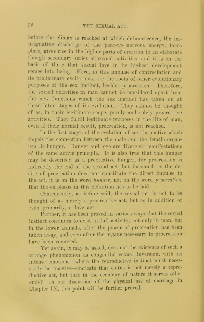before the climax is reached at which detumescence, the im- pregnating discharge of the pent-up nervous energy, takes place, gives rise in the higher parts of creation to an elaborate though secondary series of sexual activities, and it is on the basis of these that sexual love in its highest development comes into being. Here, in this impulse of contrectation and its preliminary excitations, are the roots of other evolutionary purposes of the sex instinct, besides procreation. Therefore, the sexual activities in man cannot be considered apart from the new functions which the sex instinct has taken on at these later stages of its evolution. They cannot be thought of as, in their legitimate scope, purely and solely procreative activities. They fulfill legitimate purposes in the life of man, even if their normal result, procreation, is not reached. In the first stages of the evolution of sex the motive which impels the connection between the male and the female organ- isms is hunger. Hunger and love are divergent manifestations of the same active principle. It is also true that this hunger may be described as a procreative hunger, for procreation is indirectly the end of the sexual act, but inasmuch as the de- sire of procreation does not constitute the direct impulse to the act, it is on the word hunger, not on the word procreative, that the emphasis in this definition has to be laid. Consequently, as before said, the sexual act is not to be thought of as merely a procreative act, but as in addition or even primarily, a love act. Further, it has been proved in various ways that the sexual instinct continues to exist :n full activity, not only in man, but in the lower animals, after the power of procreation has been taken away, and even after the organs necessary to procreation have been removed. Yet again, it may be asked, does not the existence of such a strange phenomenon as congenital sexual inversion, with its intense emotions—where the reproductive instinct must neces- sarily be inactive—indicate that coitus is not merely a repro- ductive act, but that in the economy of nature it serves other ends? In our discussion of the physical use of marriage in Chapter IX, this point will be further proved.