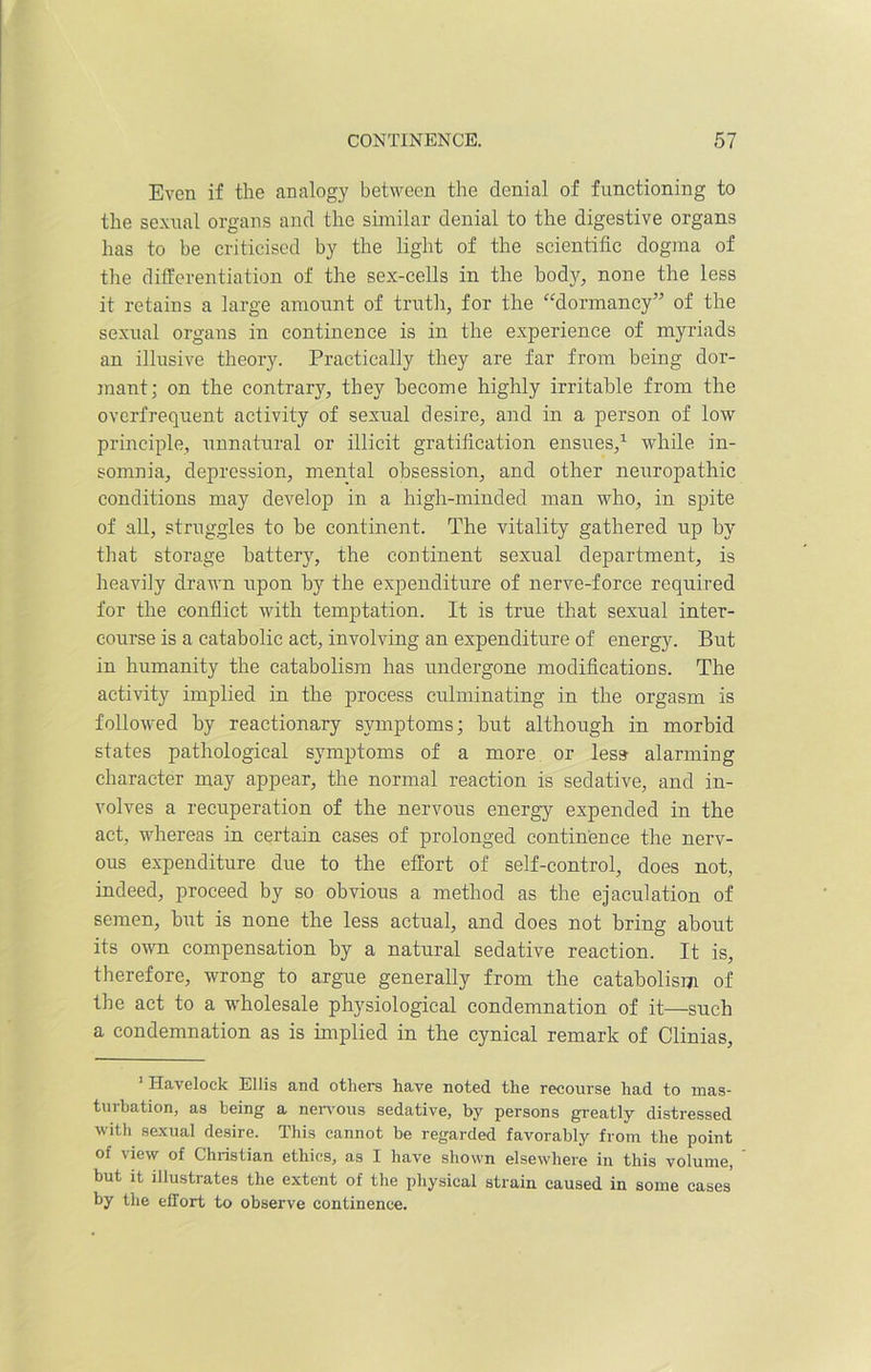 Even if the analogy between the denial of functioning to the sexual organs and the similar denial to the digestive organs has to be criticised by the light of the scientific dogma of the differentiation of the sex-cells in the body, none the less it retains a large amount of truth, for the “dormancy” of the sexual organs in continence is in the experience of myriads an illusive theory. Practically they are far from being dor- mant; on the contrary, they become highly irritable from the overfrequent activity of sexual desire, and in a person of low principle, unnatural or illicit gratification ensues,1 while in- somnia, depression, mental obsession, and other neuropathic conditions may develop in a high-minded man who, in spite of all, struggles to be continent. The vitality gathered up by that storage battery, the continent sexual department, is heavily drawn upon by the expenditure of nerve-force required for the conflict with temptation. It is true that sexual inter- course is a catabolic act, involving an expenditure of energy. But in humanity the catabolism has undergone modifications. The activity implied in the process culminating in the orgasm is followed by reactionary symptoms; but although in morbid states pathological symptoms of a more or less alarming character may appear, the normal reaction is sedative, and in- volves a recuperation of the nervous energy expended in the act, whereas in certain cases of prolonged continence the nerv- ous expenditure due to the effort of self-control, does not, indeed, proceed by so obvious a method as the ejaculation of semen, but is none the less actual, and does not bring about its own compensation by a natural sedative reaction. It is, therefore, wrong to argue generally from the catabolism of the act to a wholesale physiological condemnation of it—such a condemnation as is implied in the cynical remark of Clinias, 1 ITaveloek Ellis and others have noted the recourse had to mas- turbation, as being a nervous sedative, by persons greatly distressed with sexual desire. This cannot be regarded favorably from the point of view of Christian ethics, as I have shown elsewhere in this volume, but it illustrates the extent of the physical strain caused in some cases by the effort to observe continence.