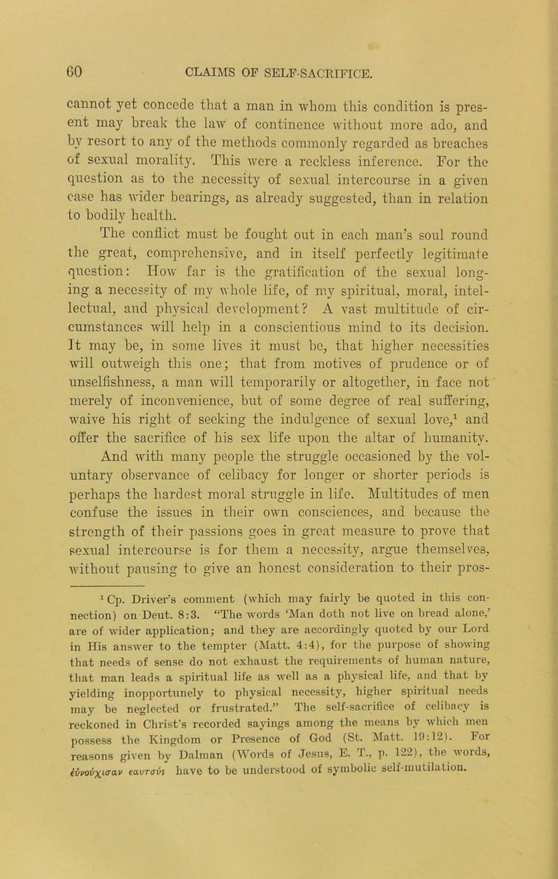 cannot yet concede that a man in whom this condition is pres- ent may break the law of continence without more ado, and by resort to an}r of the methods commonly regarded as breaches of sexual morality. This were a reckless inference. For the question as to the necessity of sexual intercourse in a given case has wider bearings, as already suggested, than in relation to bodily health. The conflict must be fought out in each man’s soul round the great, comprehensive, and in itself perfectly legitimate question: How far is the gratification of the sexual long- ing a necessity of my whole life, of my spiritual, moral, intel- lectual, and physical development? A vast multitude of cir- cumstances will help in a conscientious mind to its decision. ]t may be, in some lives it must be, that higher necessities will outweigh this one; that from motives of prudence or of unselfishness, a man will temporarily or altogether, in face not merely of inconvenience, but of some degree of real suffering, waive his right of seeking the indulgence of sexual love,1 and offer the sacrifice of his sex life upon the altar of humanity. And with many people the struggle occasioned by the vol- untary observance of celibacy for longer or shorter periods is perhaps the hardest moral struggle in life. Multitudes of men confuse the issues in their own consciences, and because the strength of their passions goes in great measure to prove that sexual intercourse is for them a necessity, argue themselves, without pausing to give an honest consideration to their pros- 1 Cp. Driver’s comment (which may fairly he quoted in this con- nection) on Deut. 8:3. “The words ‘Man doth not live on bread alone,’ are of wider application; and they are accordingly quoted by our Lord in His answer to the tempter (Matt. 4:4), for the purpose of showing that needs of sense do not exhaust the requirements of human nature, that man leads a spiritual life as well as a physical life, and that by yielding inopportunely to physical necessity, higher spiritual needs may he neglected or frustrated.” The self-sacrifice of celibacy is reckoned in Christ’s recorded sayings among the means by which men possess the Kingdom or Presence of God (St. Matt. 19:12). lor reasons given by Dalman (Words of Jesus, E. I., p. 122), the words, iufovxt<rav eavrirOs have to be understood of symbolic self-mutilation.