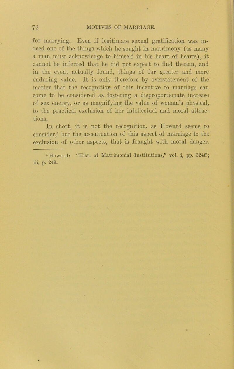 for marrying. Even if legitimate sexual gratification was in- deed one of the tilings which he sought in matrimony (as many a man must acknowledge to himself in his heart of hearts), it cannot be inferred that he did not expect to find therein, and in the event actually found, things of far greater and more enduring value. It is only therefore by overstatement of the matter that the recognition of this incentive to marriage can come to be considered as fostering a disproportionate increase of sex energy, or as magnifying the value of woman’s physical, to the practical exclusion of her intellectual and moral attrac- tions. In short, it is not the recognition, as Howard seems to consider,1 but the accentuation of this aspect of marriage to the exclusion of other aspects, that is fraught with moral danger. 1 Howard: “Hist, of Matrimonial Institutions,” vol. i, pp. 324ff; iii, p. 249.