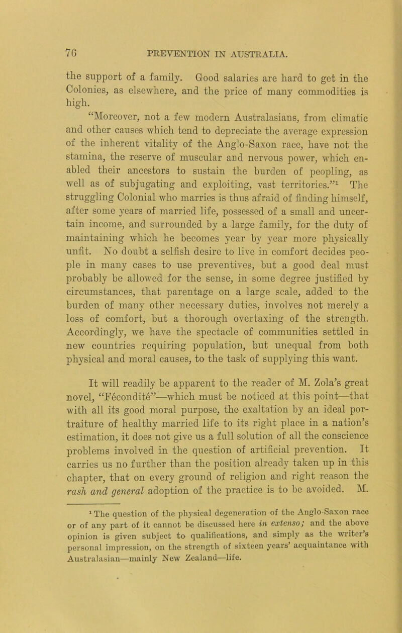 the support of a family. Good salaries are hard to get in the Colonies, as elsewhere, and the price of many commodities is high. “Moreover, not a few modern Australasians, from climatic and other causes which tend to depreciate the average expression of the inherent vitality of the Anglo-Saxon race, have not the stamina, the reserve of muscular and nervous power, which en- abled their ancestors to sustain the burden of peopling, as well as of subjugating and exploiting, vast territories.”1 The struggling Colonial who marries is thus afraid of finding himself, after some years of married life, possessed of a small and uncer- tain income, and surrounded by a large family, for the duty of maintaining which he becomes year by year more physically unfit. No doubt a selfish desire to live in comfort decides peo- ple in many cases to use preventives, hut a good deal must probably be allowed for the sense, in some degree justified by circumstances, that parentage on a large scale, added to the burden of many other necessary duties, involves not merely a loss of comfort, but a thorough overtaxing of the strength. Accordingly, we have the spectacle of communities settled in new countries requiring population, but unequal from both physical and moral causes, to the task of supplying this want. It will readily be apparent to the reader of M. Zola’s great novel, “Fecondite”—which must be noticed at this point—that with all its good moral purpose, the exaltation by an ideal por- traiture of healthy married life to its right place in a nation’s estimation, it does not give us a full solution of all the conscience problems involved in the question of artificial prevention. It carries us no further than the position already taken up in this chapter, that on every ground of religion and right reason the rash and general adoption of the practice is to be avoided. M. 1 The question of the physical degeneration of the Anglo Saxon race or of any part of it cannot be discussed here in extensoj and the above opinion is given subject to qualifications, and simply as the writer's personal impression, on the strength of sixteen years’ acquaintance with Australasian—mainly New Zealand—life.