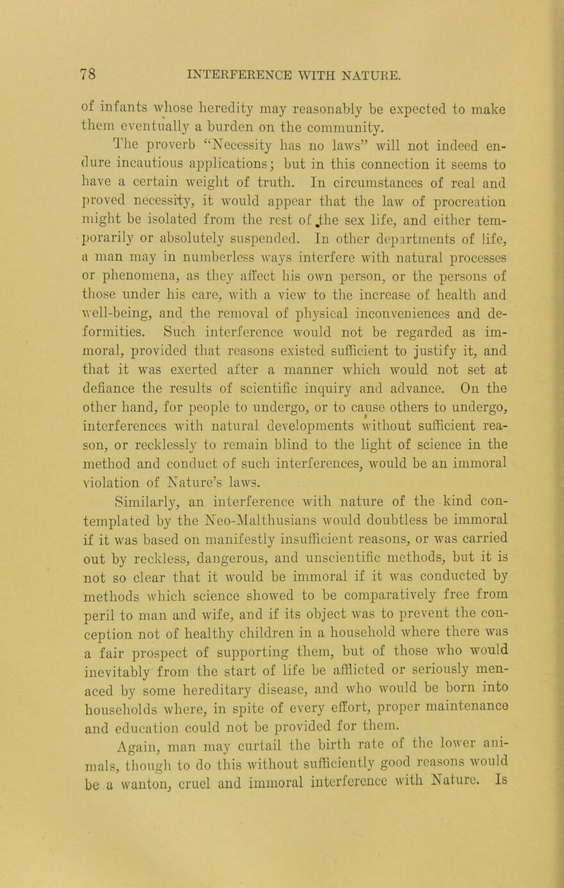 of infants whose heredity may reasonably be expected to make them eventually a burden on the community. The proverb “Necessity has no laws” will not indeed en- dure incautious applications; but in this connection it seems to have a certain weight of truth. In circumstances of real and proved necessity, it would appear that the law of procreation might be isolated from the rest of .the sex life, and either tem- porarily or absolutely suspended. In other departments of life, a man may in numberless ways interfere with natural processes or phenomena, as they affect his own person, or the persons of those under his care, with a view to the increase of health and well-being, and the removal of physical inconveniences and de- formities. Such interference would not be regarded as im- moral, provided that reasons existed sufficient to justify it, and that it was exerted after a manner which would not set at defiance the results of scientific inquiry and advance. On the other hand, for people to undergo, or to cause others to undergo, interferences with natural developments without sufficient rea- son, or recklessly to remain blind to the light of science in the method and conduct of such interferences, would be an immoral violation of Nature’s laws. Similarly, an interference with nature of the kind con- templated by the Neo-Malthusians would doubtless be immoral if it was based on manifestly insufficient reasons, or was carried out by reckless, dangerous, and unscientific methods, but it is not so clear that it would he immoral if it was conducted by methods which science showed to be comparatively free from peril to man and wife, and if its object was to prevent the con- ception not of healthy children in a household where there was a fair prospect of supporting them, hut of those who would inevitably from the start of life be afflicted or seriously men- aced by some hereditary disease, and who would be horn into households where, in spite of every effort, proper maintenance and education could not be provided for them. Again, man may curtail the birth rate of the lower ani- mals, though to do this without sufficiently good reasons would be a wanton, cruel and immoral interference with Nature. Is