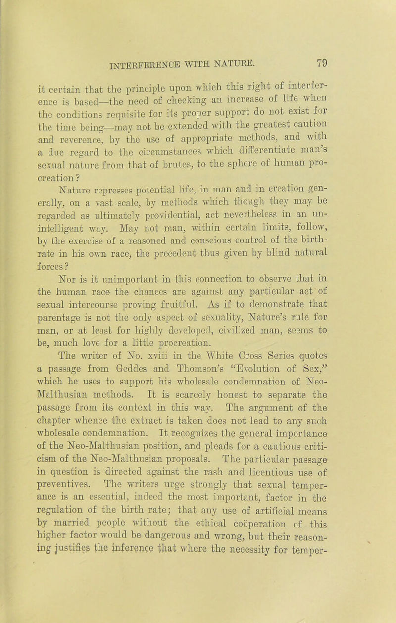 it certain that the principle upon which this right of interf er- ence is based—the need of checking an increase of life when the conditions reqnisite for its proper support do not exist for the time being—may not he extended with the greatest caution and reverence, by the use of appropriate methods, and with a due regard to the circumstances which differentiate man s sexual nature from that of brutes, to the sphere of human pro- creation ? Nature represses potential life, in man and in creation gen- erally, on a vast scale, by methods which though they may be regarded as ultimately providential, act nevertheless in an un- intelligent way. May not man, within certain limits, follow, by the exercise of a reasoned and conscious control of the birth- rate in his own race, the precedent thus given by blind natural forces ? Nor is it unimportant in this connection to observe that in the human race the chances are against any particular act of sexual intercourse proving fruitful. As if to demonstrate that parentage is not the only aspect of sexuality. Nature’s rule for man, or at least for highly developed, civilized man, seems to be, much love for a little procreation. The writer of No. xviii in the White Cross Series quotes a passage from Geddes and Thomson’s “Evolution of Sex,” which he uses to support his wholesale condemnation of Neo- Malthusian methods. It is scarcely honest to separate the passage from its context in this way. The argument of the chapter whence the extract is taken does not lead to any such wholesale condemnation. It recognizes the general importance of the Neo-Maithusian position, and pleads for a cautious criti- cism of the Neo-Malthusian proposals. The particular passage in question is directed against the rash and licentious use of preventives. The writers urge strongly that sexual temper- ance is an essentia], indeed the most important, factor in the regulation of the birth rate; that any use of artificial means by married people without the ethical cooperation of this higher factor would be dangerous and wrong, but their reason- ing justifies the inference that where the necessity for temper-