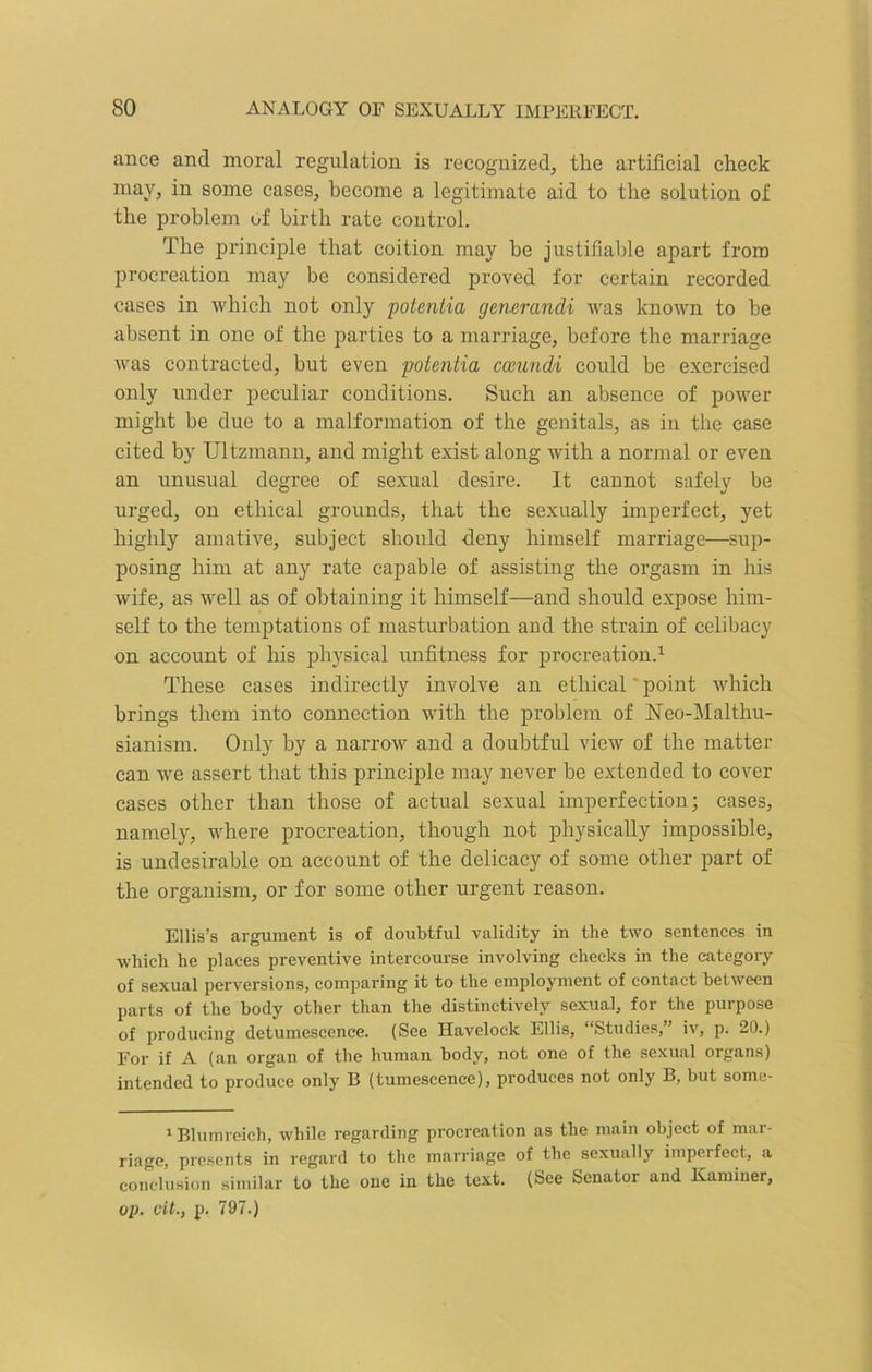 ance and moral regulation is recognized, the artificial check may, in some cases, become a legitimate aid to the solution of the problem of birth rate control. The principle that coition may he justifiable apart from procreation may be considered proved for certain recorded cases in which not only poientia generandi was known to be absent in one of the parties to a marriage, before the marriage was contracted, but even potentia cceundi could be exercised only under peculiar conditions. Such an absence of power might be due to a malformation of the genitals, as in the case cited by TJltzmann, and might exist along with a normal or even an unusual degree of sexual desire. It cannot safely be urged, on ethical grounds, that the sexually imperfect, yet highly amative, subject should deny himself marriage—sup- posing him at any rate capable of assisting the orgasm in his wife, as well as of obtaining it himself—and should expose him- self to the temptations of masturbation and the strain of celibacy on account of his physical unfitness for procreation.1 These cases indirectly involve an ethical point which brings them into connection with the problem of Neo-Malthu- sianism. Only by a narrow and a doubtful view of the matter can we assert that this principle may never be extended to cover cases other than those of actual sexual imperfection; cases, namely, where procreation, though not physically impossible, is undesirable on account of the delicacy of some other part of the organism, or for some other urgent reason. Ellis’s argument is of doubtful validity in the two sentences in which he places preventive intercourse involving checks in the category of sexual perversions, comparing it to the employment of contact between parts of the body other than the distinctively sexual, for the purpose of producing detumescence. (See Havelock Ellis, “Studies,” iv, p. 20.) For if A (an organ of the human body, not one of the sexual organs) intended to produce only B (tumescence), produces not only B, but some- 1 Blumreich, while regarding procreation as the main object of mar- riage, presents in regard to the marriage of the sexually imperfect, a conclusion similar to the one in the text. (See Senator and Kaminer, op. tit., p. 797.)