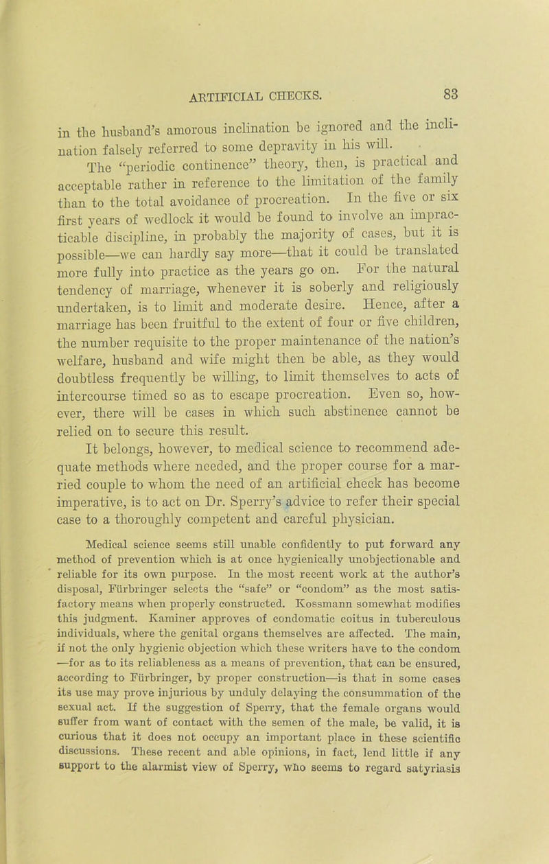 ARTIFICIAL CHECKS. in the husband’s amorous inclination be ignored and the incli- nation falsely referred to some depravity in his will. The “periodic continence” theory, then, is practical and acceptable rather in reference to the limitation of the family than to the total avoidance of procreation. In the five or six first years of wedlock it would be found to involve an imprac- ticable discipline, in probably the majority of cases, but it is possible—we can hardly say more—that it could be translated more fully into practice as the years go on. For the natural tendency of marriage, whenever it is soberly and religiously undertaken, is to limit and moderate desire. Hence, after a marriage has been fruitful to the extent of four or five children, the number requisite to the proper maintenance of the nation’s welfare, husband and wife might then be able, as they would doubtless frequently be willing, to limit themselves to acts of intercourse timed so as to escape procreation. Even so, how- ever, there will be cases in which such abstinence cannot be relied on to secure this result. It belongs, however, to medical science to recommend ade- quate methods where needed, and the proper course for a mar- ried couple to whom the need of an artificial check has become imperative, is to act on Dr. Sperry’s advice to refer their special case to a thoroughly competent and careful physician. Medical science seems still unable confidently to put forward any method of prevention which is at once hygienieally unobjectionable and reliable for its own purpose. In the most recent work at the author’s disposal, Furbringer selects the “safe” or “condom” as the most satis- factory means when properly constructed. Kossmann somewhat modifies this judgment. Kaminer approves of condomatic coitus in tuberculous individuals, where the genital organs themselves are affected. The main, if not the only hygienic objection which these writers have to the condom —for as to its reliableness as a means of prevention, that can be ensured, according to Furbringer, by proper construction—is that in some cases its use may prove injurious by unduly delaying the consummation of the sexual act. If the suggestion of Sperry, that the female organs would suffer from want of contact with the semen of the male, be valid, it is curious that it does not occupy an important place in these scientific discussions. These recent and able opinions, in fact, lend little if any support to the alarmist view of Sperry, who seems to regard satyriasis