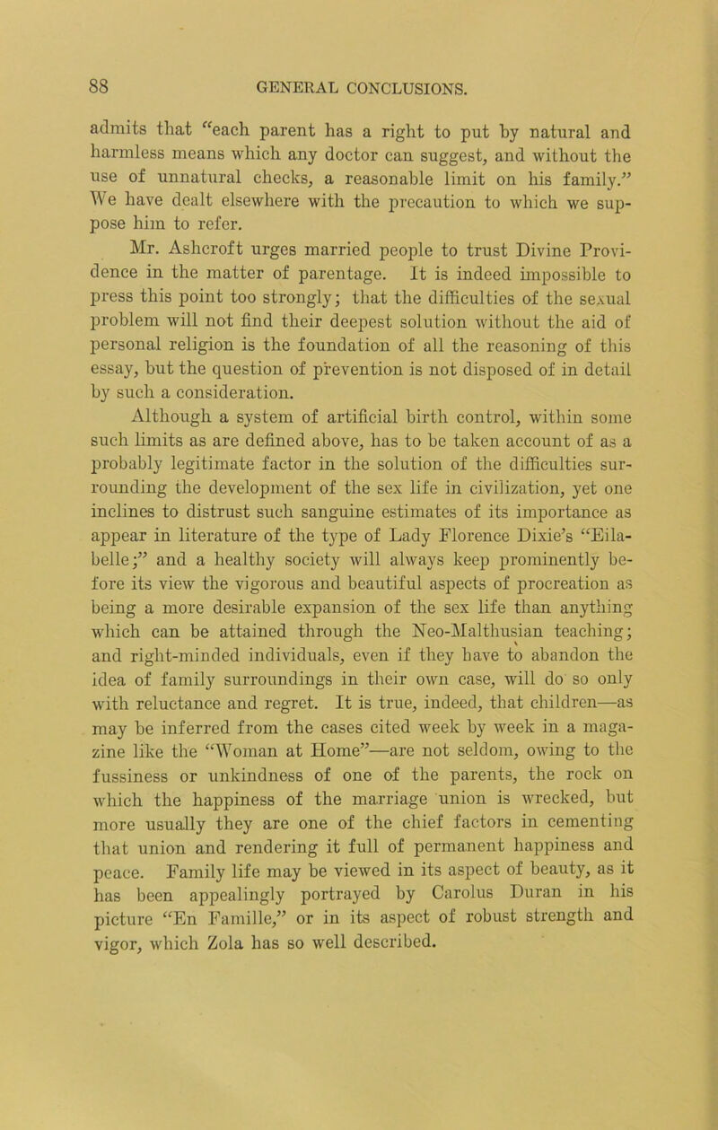 admits that “each parent has a right to put by natural and harmless means which any doctor can suggest, and without the use of unnatural checks, a reasonable limit on his family.” We have dealt elsewhere with the precaution to which we sup- pose him to refer. Mr. Ashcroft urges married people to trust Divine Provi- dence in the matter of parentage. It is indeed impossible to press this point too strongly; that the difficulties of the sexual problem will not find their deepest solution without the aid of personal religion is the foundation of all the reasoning of this essay, but the question of prevention is not disposed of in detail by such a consideration. Although a system of artificial birth control, within some such limits as are defined above, has to be taken account of as a probably legitimate factor in the solution of the difficulties sur- rounding the development of the sex life in civilization, yet one inclines to distrust such sanguine estimates of its importance as appear in literature of the type of Lady Florence Dixie’s “Eila- belle;” and a healthy society will always keep prominently be- fore its view the vigorous and beautiful aspects of procreation as being a more desirable expansion of the sex life than anything which can be attained through the Neo-Malthusian teaching; and right-minded individuals, even if they have to abandon the idea of family surroundings in their own case, will do so only with reluctance and regret. It is true, indeed, that children—as may be inferred from the cases cited week by week in a maga- zine like the “Woman at Home”—are not seldom, owing to the fussiness or unkindness of one of the parents, the rock on which the happiness of the marriage union is wrecked, but more usually they are one of the chief factors in cementing that union and rendering it full of permanent happiness and peace. Family life may be viewed in its aspect of beauty, as it has been appealingly portrayed by Carolus Duran in his picture “En Famille,” or in its aspect of robust strength and vigor, which Zola has so well described.