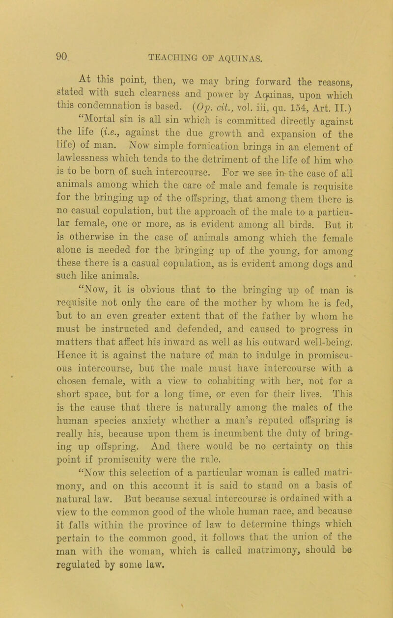 TEACHING OF AQUINAS. At this point, then, we may bring forward the reasons, stated with such clearness and power by Aquinas, upon which this condemnation is based. (Op. tit., vol. iii, qu. 154, Art. II.) “Mortal sin is all sin which is committed directly against the life (i.e., against the due growth and expansion of the life) of man. Now simple fornication brings in an element of lawlessness which tends to the detriment of the life of him who is to be born of such intercourse. For we see in-the case of all animals among which the care of male and female is requisite for the bringing up of the offspring, that among them there is no casual copulation, but the approach of the male to a particu- lar female, one or more, as is evident among all birds. But it is otherwise in the case of animals among which the female alone is needed for the bringing up of the young, for among these there is a casual copulation, as is evident among dogs and such like animals. “Now, it is obvious that to the bringing up of man is requisite not only the care of the mother by whom he is fed, but to an even greater extent that of the father by whom he must be instructed and defended, and caused to progress in matters that affect his inward as well as his outward well-being. Hence it is against the nature of man to indulge in promiscu- ous intercourse, but the male must have intercourse with a chosen female, with a view to cohabiting with her, not for a short space, but for a long time, or even for their lives. This is the cause that there is naturally among the males of the human species anxiety whether a man’s reputed offspring is really his, because upon them is incumbent the duty of bring- ing up offspring. And there would be no certainty on this point if promiscuity were the rule. “Now this selection of a particular woman is called matri- mony, and on this account it is said to stand on a basis of natural law. But because sexual intercourse is ordained with a view to the common good of the whole human race, and because it falls within the province of law to determine things which pertain to the common good, it follows that the union of the man with the woman, which is called matrimony, should be regulated by some law.