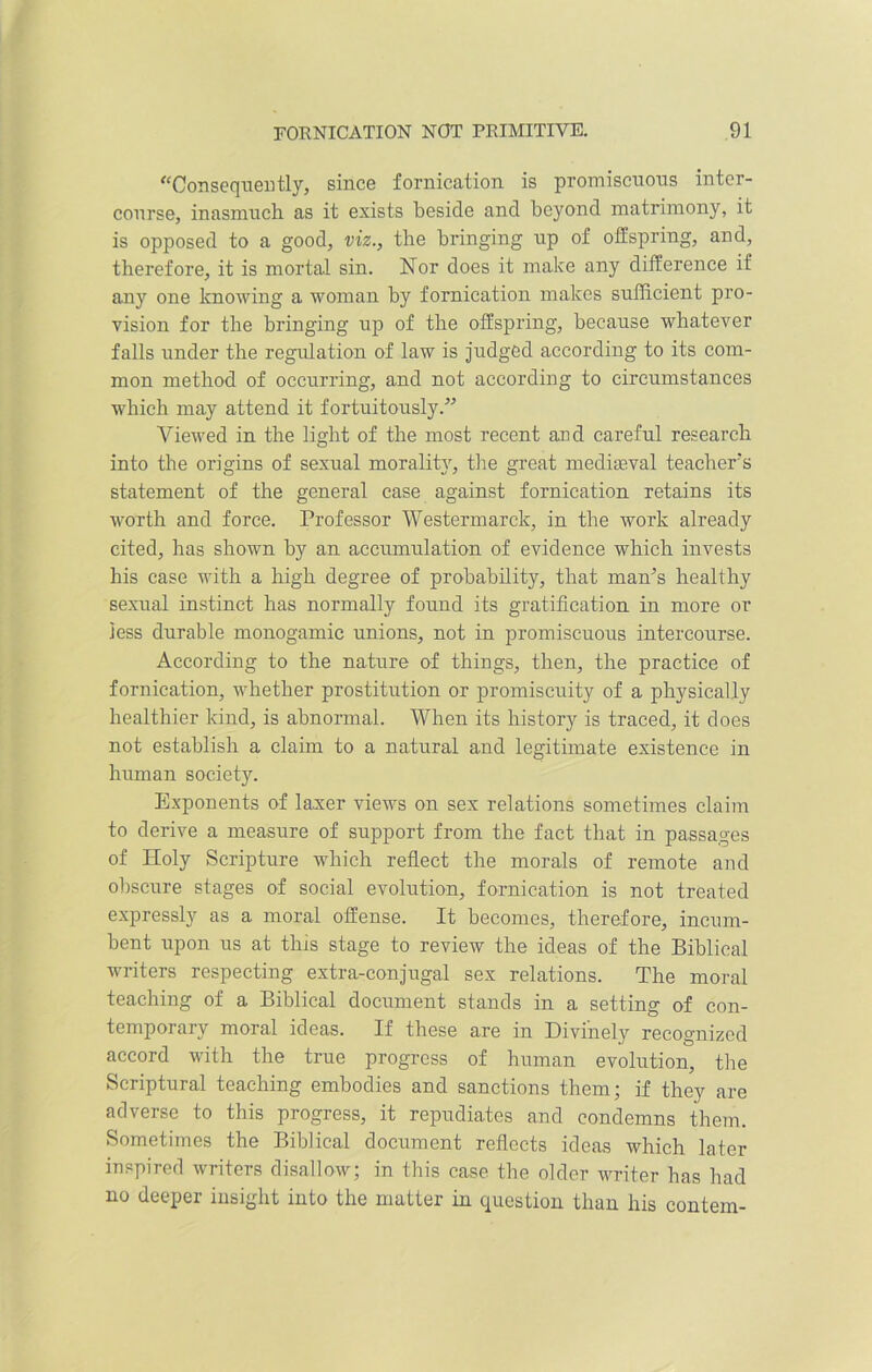 Consequently, since fornication is promiscuous inter- course, inasmuch as it exists beside and beyond matrimony, it is opposed to a good, viz., the bringing up of offspring, and, therefore, it is mortal sin. Nor does it make any difference if any one knowing a woman by fornication makes sufficient pro- vision for the bringing up of the offspring, because whatever falls under the regulation of law is judged according to its com- mon method of occurring, and not according to circumstances which may attend it fortuitously.” Viewed in the light of the most recent and careful research into the origins of sexual morality, the great mediaeval teachers statement of the general case against fornication retains its worth and force. Professor Westermarck, in the work already cited, has shown by an accumulation of evidence which invests his case with a high degree of probability, that man’s healthy sexual instinct has normally found its gratification in more or less durable monogamic unions, not in promiscuous intercourse. According to the nature of things, then, the practice of fornication, whether prostitution or promiscuity of a physically healthier kind, is abnormal. When its history is traced, it docs not establish a claim to a natural and legitimate existence in human society. Exponents of laxer views on sex relations sometimes claim to derive a measure of support from the fact that in passages of Holy Scripture which reflect the morals of remote and obscure stages of social evolution, fornication is not treated expressly as a moral offense. It becomes, therefore, incum- bent upon us at this stage to review the ideas of the Biblical writers respecting extra-conjugal sex relations. The moral teaching of a Biblical document stands in a setting of con- temporary moral ideas. If these are in Divinely recognized accord with the true progress of human evolution, the Scriptural teaching embodies and sanctions them; if they are adverse to this progress, it repudiates and condemns them. Sometimes the Biblical document reflects ideas which later inspired writers disallow; in this case the older writer has had no deeper insight into the matter in question than his contem-