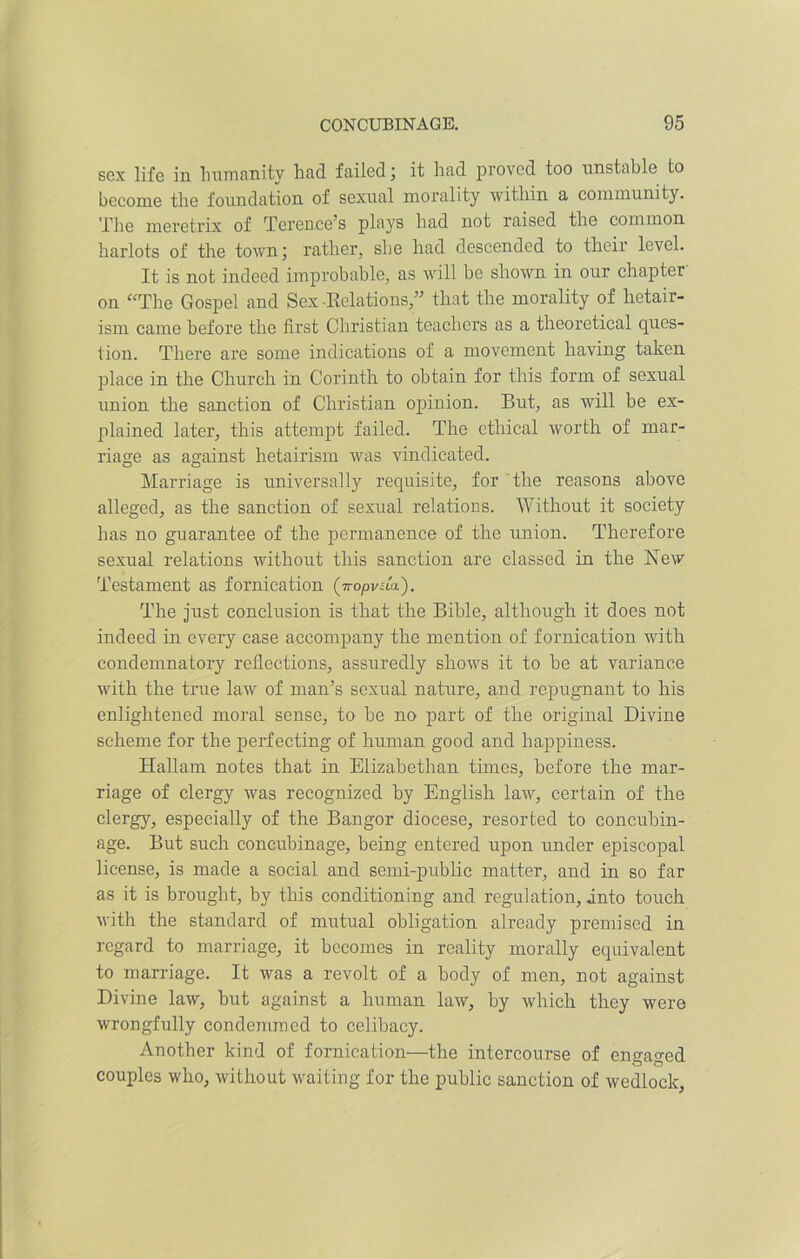 sex life in humanity had failed; it had proved too unstable to become the foundation of sexual morality within a community. The meretrix of Terence’s plays had not raised the common harlots of the town; rather, she had descended to their level. It is not indeed improbable, as will be shown in our chapter- on “The Gospel and Sex-Relations,” that the morality of hetair- ism came before the first Christian teachers as a theoretical ques- tion. There are some indications of a movement having taken place in the Church in Corinth to obtain for this form of sexual union the sanction of Christian opinion. But, as will be ex- plained later, this attempt failed. The ethical worth of mar- riage as against hetairism was vindicated. Marriage is universally requisite, for the reasons above alleged, as the sanction of sexual relations. Without it society has no guarantee of the permanence of the union. Therefore sexual relations without this sanction are classed in the New Testament as fornication (iropvda.). The just conclusion is that the Bible, although it does not indeed in every case accompany the mention of fornication with condemnatory reflections, assuredly shows it to be at variance with the true law of man’s sexual nature, and repugnant to his enlightened moral sense, to be no part of the original Divine scheme for the perfecting of human good and happiness. Hallam notes that in Elizabethan times, before the mar- riage of clergy Avas recognized by English laAv, certain of the clergy, especially of the Bangor diocese, resorted to concubin- age. But such concubinage, being entered upon under episcopal license, is made a social and semi-public matter, and in so far as it is brought, by this conditioning and regulation, into touch with the standard of mutual obligation already premised in regard to marriage, it becomes in reality morally equivalent to marriage. It was a revolt of a body of men, not against Divine law, but against a human law, by which they were wrongfully condemraed to celibacy. Another kind of fornication—the intercourse of enmmed couples who, without Avaiting for the public sanction of wedlock,