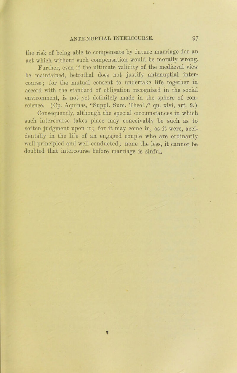 the risk of being able to compensate by future marriage for au act which without such compensation would be morally wrong. Further, even if the ultimate validity of the mediaeval view be maintained, betrothal does not justify antenuptial inter- course; for the mutual consent to undertake life together in accord with the standard of obligation recognized in the social environment, is not yet definitely made in the sphere of con- science. (Cp. Aquinas, “Suppl. Sum. Theol.,” qu. xlvi, art. 2.) Consequently, although the special circumstances in which such intercourse takes place may conceivably be such as to soften judgment upon it; for it may come in, as it were, acci- dentally in the life of an engaged couple who are ordinarily well-principled and well-conducted; none the less, it cannot be doubted that intercourse before marriage is sinful. T