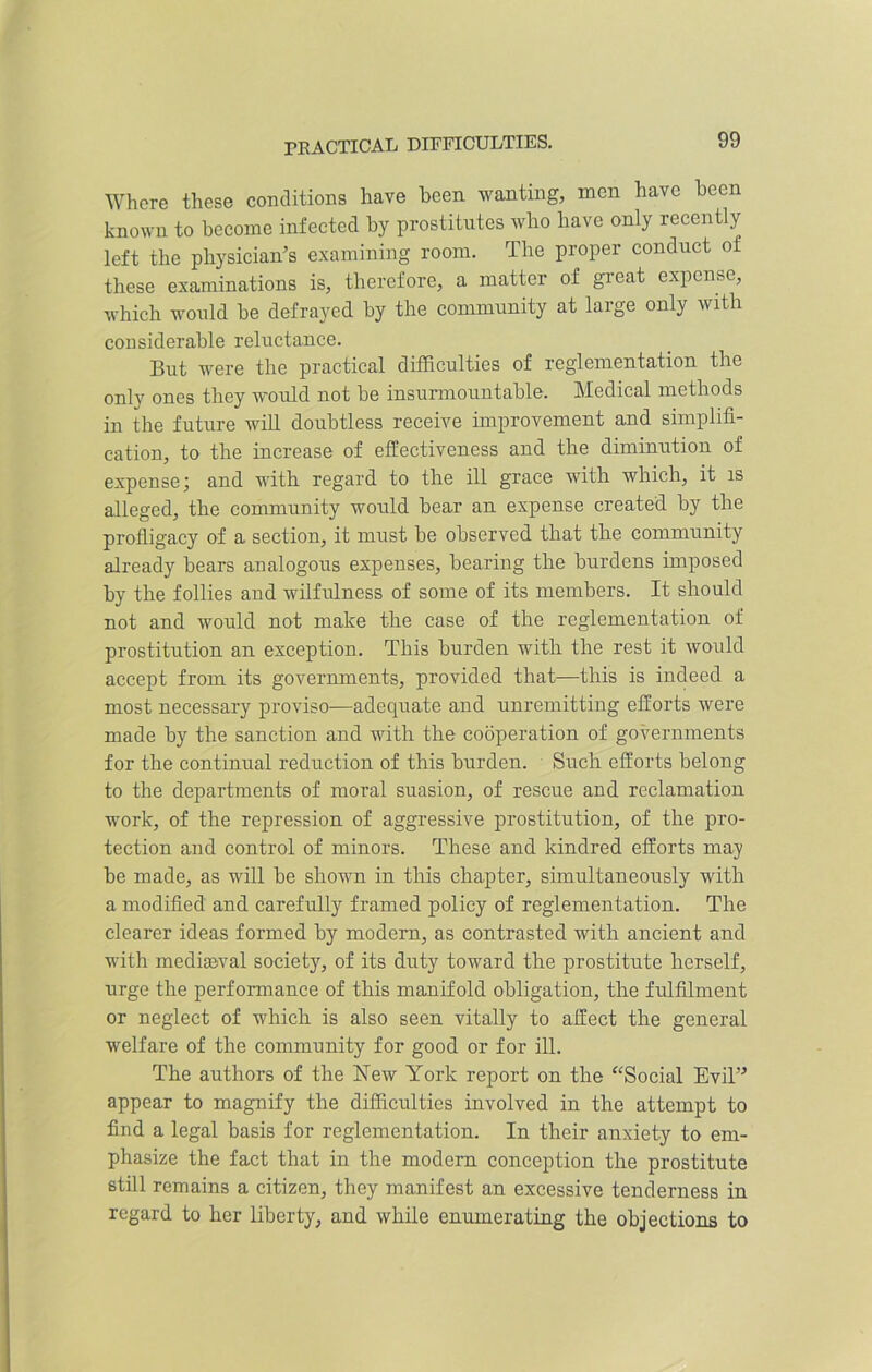PRACTICAL DIFFICULTIES. Where these conditions have been wanting, men have been known to become infected by prostitutes who have only recently left the physician’s examining room. The proper conduct of these examinations is, therefore, a matter of great expense, which would be defrayed by the community at large only with considerable reluctance. But were the practical difficulties of reglementation the only ones they would not be insurmountable. Medical methods in the future will doubtless receive improvement and simplifi- cation, to the increase of effectiveness and the diminution of expense; and with regard to the ill grace with which, it is alleged, the community would bear an expense created by the profligacy of a section, it must be observed that the community already bears analogous expenses, bearing the burdens imposed by the follies and wilfulness of some of its members. It should not and would not make the case of the reglementation of prostitution an exception. This burden with the rest it would accept from its governments, provided that—this is indeed a most necessary proviso—adequate and unremitting efforts were made by the sanction and with the cooperation of governments for the continual reduction of this burden. Such efforts belong to the departments of moral suasion, of rescue and reclamation work, of the repression of aggressive prostitution, of the pro- tection and control of minors. These and kindred efforts may be made, as will be shown in this chapter, simultaneously with a modified and carefully framed policy of reglementation. The clearer ideas formed by modern, as contrasted with ancient and with mediaeval society, of its duty toward the prostitute herself, urge the performance of this manifold obligation, the fulfilment or neglect of which is also seen vitally to affect the general welfare of the community for good or for ill. The authors of the New York report on the “Social Evil” appear to magnify the difficulties involved in the attempt to find a legal basis for reglementation. In their anxiety to em- phasize the fact that in the modern conception the prostitute still remains a citizen, they manifest an excessive tenderness in regard to her liberty, and while enumerating the objections to