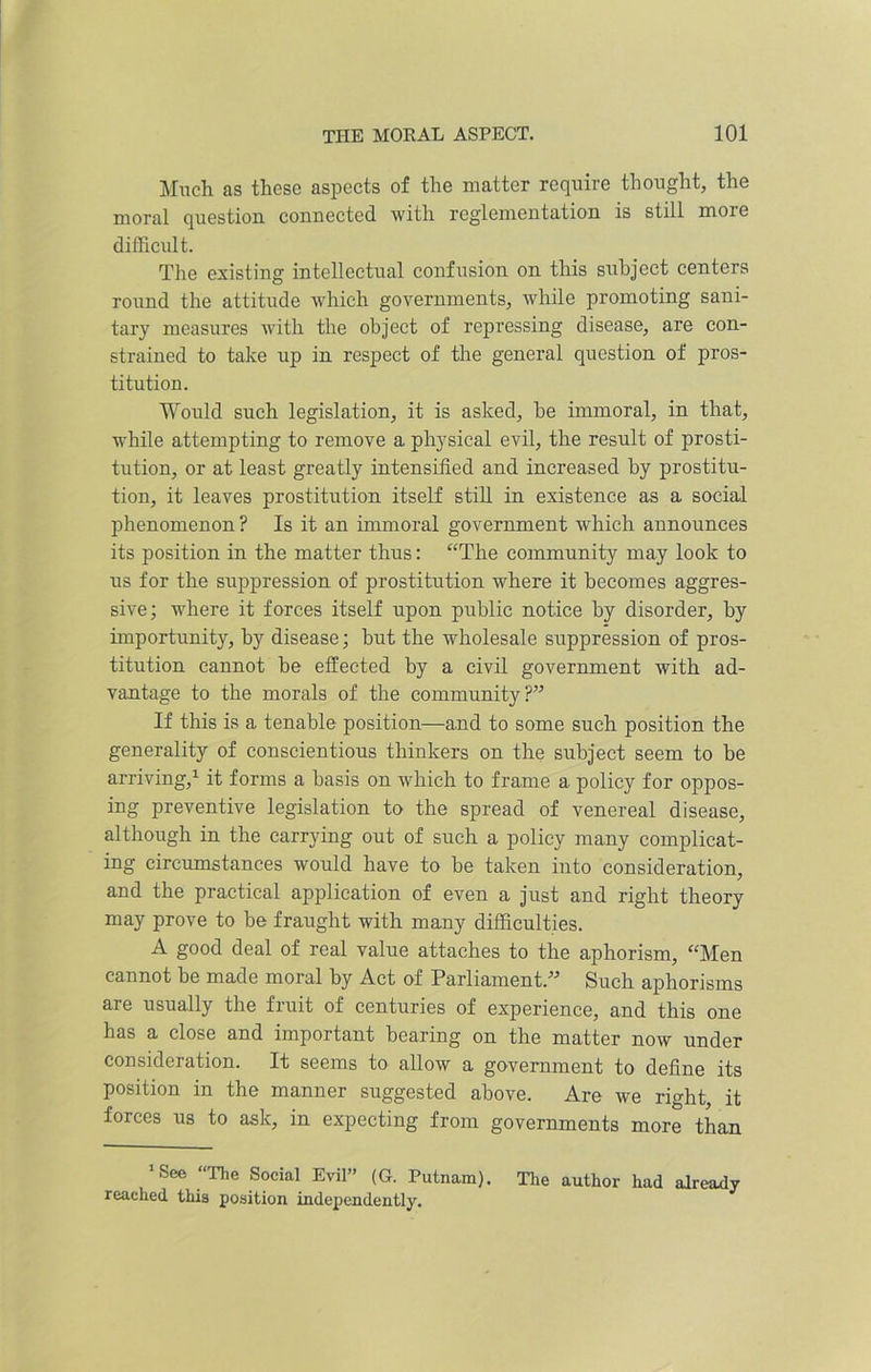 Much as these aspects of the matter require thought, the moral question connected with reglementation is still more difficult. The existing intellectual confusion on this subject centers round the attitude which governments, while promoting sani- tary measures with the object of repressing disease, are con- strained to take up in respect of the general question of pros- titution. Would such legislation, it is asked, be immoral, in that, while attempting to remove a physical evil, the result of prosti- tution, or at least greatly intensified and increased by prostitu- tion, it leaves prostitution itself still in existence as a social phenomenon ? Is it an immoral government which announces its position in the matter thus: “The community may look to us for the suppression of prostitution where it becomes aggres- sive; where it forces itself upon public notice by disorder, by importunity, by disease; but the wholesale suppression of pros- titution cannot be effected by a civil government with ad- vantage to the morals of the community?” If this is a tenable position—and to some such position the generality of conscientious thinkers on the subject seem to be arriving,1 it forms a basis on which to frame a policy for oppos- ing preventive legislation to the spread of venereal disease, although in the carrying out of such a policy many complicat- ing circumstances would have to be taken into consideration, and the practical application of even a just and right theory may prove to be fraught with many difficulties. A good deal of real value attaches to the aphorism, “Men cannot be made moral by Act of Parliament.” Such aphorisms are usually the fruit of centuries of experience, and this one has a close and important bearing on the matter now under consideration. It seems to allow a government to define its position in the manner suggested above. Are we right, it forces us to ask, in expecting from governments more than ’See “The Social Evil” (G. Putnam). The author had already reached this position independently.